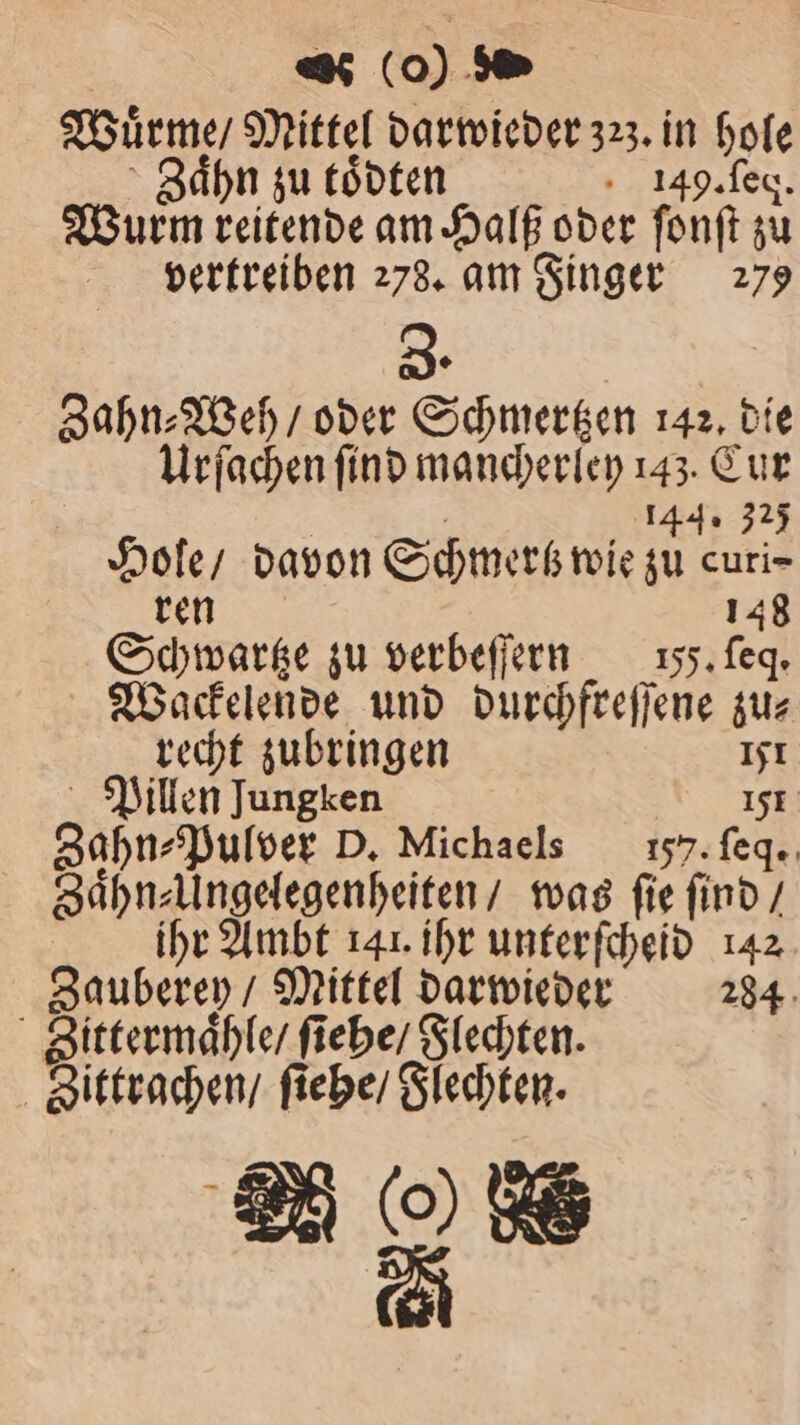 Wuͤrme / Mittel darwieder 323. in hole g Zaͤhn zu toͤdten 149. ſeq. Wurm reitende am Halß oder fonft zu vertreiben 278. am Finger 279 3. Zahn⸗Weh / oder Schmertzen 142, die Urſachen ſind mancherley 143. Cur . 144. 325 Hole / davon Schmertz wie zu curi- ee 148 Schwartze zu verbeſſern I. ſeq. Wackelende und durchfreſſene zu⸗ recht zubringen 151 Pillen Jungken 151 Zahn⸗Pulver D. Michaels 5). ſeq. Zaͤhn⸗Ungelegenheiten / was ſie ſind / | ihr Ambt 141. ihr unterſcheid 142 Zauberey / Mittel darwieder 284 Sittermaͤhle / ſiehe / Flechten. Sittrachen / ſiehe / Flechten. 2 (0 8 2