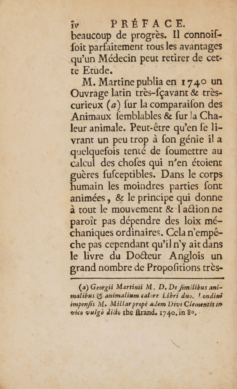 beaucoup de progrès. Il connoif- foit parfaitement tous les avantages qu’un Médecin peut retirer de cet- te Etude. M. Martine publia en 1740 un Ouvrage latin très-fçavant &amp; très- curieux (4) fur la comparaifon des Animaux femblables &amp; fur la Cha- leur animale. Peut-être qu’en fe li- vrant un peu trop à fon génie ila quelquefois renté de foumettre au calcul des chofes qui n’en étoient guères fufceptibles. Dans le corps humain les moiadres parties font animées, &amp; le principe qui donne à tout le mouvement &amp; | action ne paroit pas dépendre des loix mé- chaniques ordinaires. Cela n’empé- che pas cependant qu’il n’y ait dans le livre du Do&amp;eur Anglois un erand nombre de Propofitions très- eT (a) Georgii Martinii M. D. De fimilibus ani- malibus (5 animalium calore Libri dus. l'ondini ampenfis M. Millar propè adem Divi Clementis in vico vulgo ditto the Krand, 1740, in 8°, :