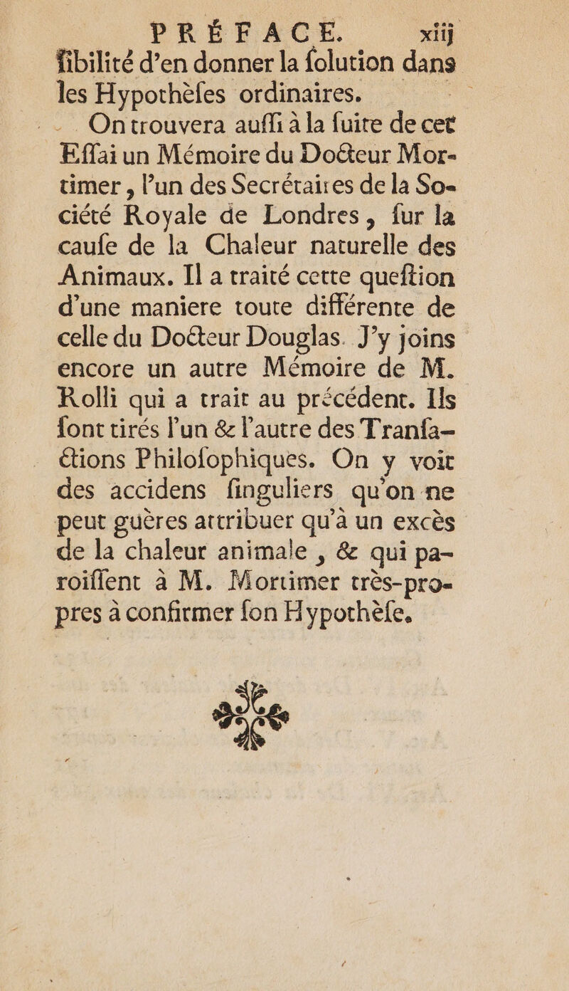 PREFACE. xij fibilité d’en donner la folution dans les Hypothèles ordinaires. -. Ontrouvera aufli à la fuire de cet Effai un Mémoire du Do&amp;eur Mor- timer , lun des Secrétaires de la So- ciété Royale de Londres, fur la caufe de la Chaleur naturelle des Animaux. II a traité cette queftion d’une maniere toute différente de celle du Doéteur Douglas. J’y joins encore un autre Mémoire de M. Rolli qui a trait au précédent. Ils font tirés Pun &amp; l'autre des Tranfa- étions Philofophiques. On y voit des accidens finguliers qu'on ne peut guères attribuer qu’à un excès de la chaleur animale , &amp; qui pa- roiflent à M. Mortimer très-pro- pres à confirmer fon Hypothèle,