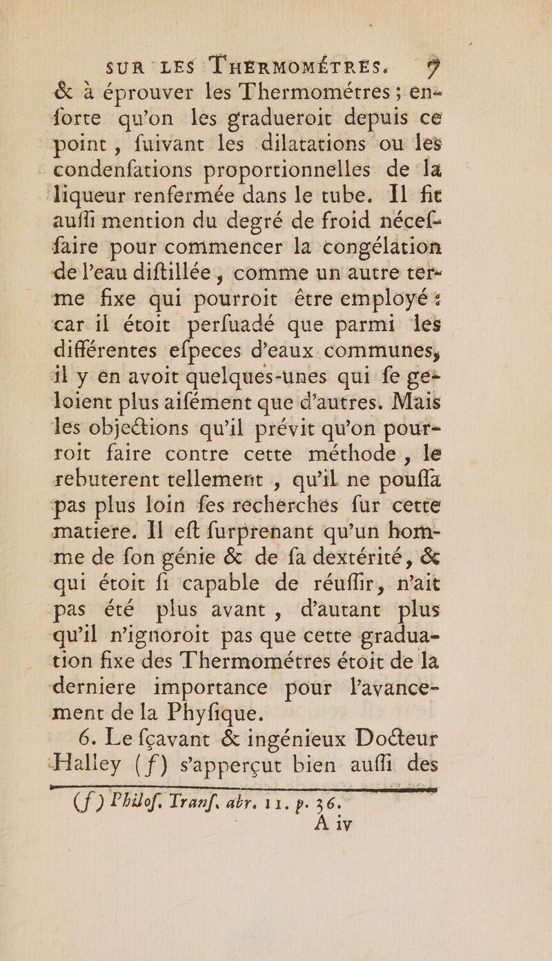 &amp; à éprouver les Thermomeétres ; en- forte qu'on les gradueroit depuis ce point, fuivant les dilatations ou les - condenfations proportionnelles de la liqueur renfermée dans le tube. Il fie aufli mention du degré de froid nécef- faire pour commencer la congélation de l’eau diftillée, comme un autre ter- me fixe qui pourroit être employé : car il étoit perfuadé que parmi des différentes “le d'eaux communes, il y en avoit quelques-unes qui fe ge+ loient plus aifément que d’autres. Mais les objections qu’il prévit qu'on pour- roit faire contre cette méthode, le rebuterent tellement , qu’il ne poufa pas plus loin fes recherchés fur certe matiere. Il eft furprenant qu’un hom- me de fon génie &amp; de fa dextérité, &amp; qui étoit fi capable de réuffir, nait pas été plus avant, d'autant plus qu'il n’ignoroit pas que cette gradua- tion fixe des Thermomeétres étoit de la derniere importance pour lavance- ment de la Phyfique. 6. Le fçavant &amp; ingénieux Docteur ‘Halley (f) sapperçut bien auffi des (f) Philof. Tranf, abr. 11. p. be |