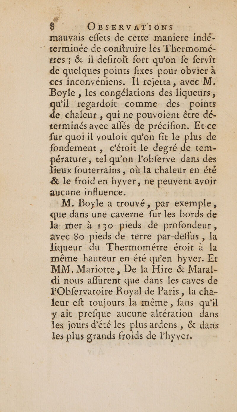 mauvais eflets de cette maniere indé- ‘ terminée de conftruire les Thermomé- ixes ; &amp; il defiroit fort qu’on fe fervit de quelques points fixes pour obvier à ces inconvéniens. Il rejetta, avec M. Boyle , les congélations des liqueurs ; qu'il regardoit comme des points de chaleur , qui ne pouvoient être dé- terminés avec aflés de précifion. Et-ce fur quoi il vouloit qu’on fit le plus de fondement , c’étoit le degré de tem- pérature , tel qu’on l’obferve dans des lieux fouterrains , où la chaleur en été &amp; le froid en hyver, ne peuvent avoir aucune influence. M. Boyle a trouvé, par exemple, que dans une caverne fur-les bords ide la mer à 130 pieds de profondeur, avec 80 pieds de terre par-deflus , la liqueur du Thermométre étoit à la même hauteur en été qu'en hyver. Et MM. Mariotte , De la Hire &amp; Maral- di nous aflurent que dans les caves de VObfervatoire Royal de Paris, la cha- leur eft toujours la même, fans qu’il y ait prefque aucune altération dans les jours d'été les plus ardens , &amp; dans les plus grands froids de l’hyver.