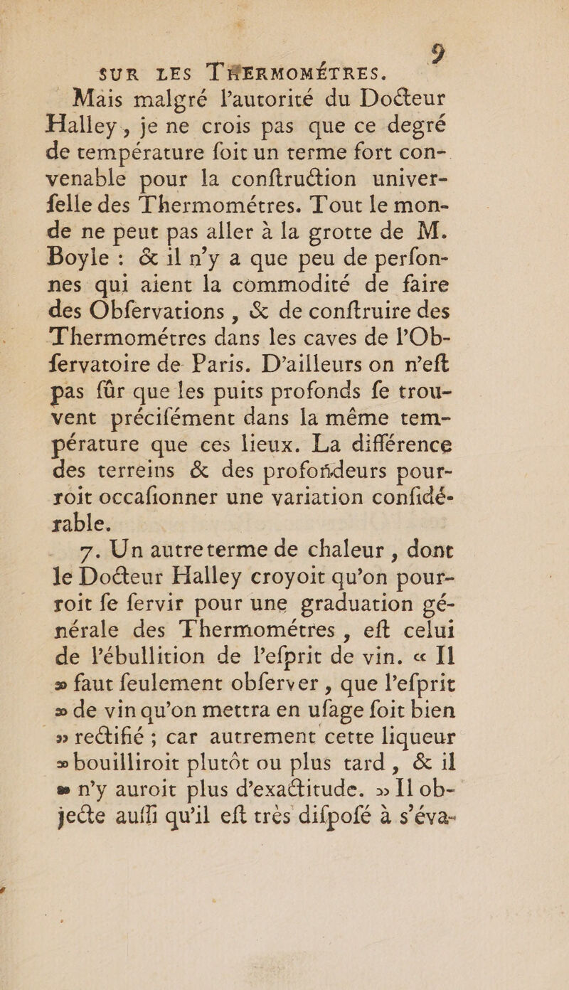 _ Mais malgré l'autorité du Docteur Halley, je ne crois pas que ce degré de température foit un terme fort con- venable pour la conftruction univer- felle des Thermométres. Tout le mon- de ne peut pas aller à la grotte de M. Boyle : &amp; il n’y a que peu de perfon- nes qui aient la commodité de faire des Obfervations , &amp; de conftruire des Thermométres dans les caves de ?Ob- fervatoire de Paris. D’ailleurs on n’eft pas far que les puits profonds fe trou- vent précifément dans la même tem- pérature que ces lieux. La différence des terreins &amp; des profondeurs pour- roit occafionner une variation confidé- rable. _ 7, Unautreterme de chaleur , dont le Doéteur Halley croyoit qu’on pour- roit fe fervir pour une graduation gé- nérale des Fhermometres , eft celui de Vébullition de Vefprit de vin. « Il &gt; faut feulement obferver , que l’efprit » de vin qu’on mettra en ufage foit bien _» rectifié ; car autrement cette liqueur &gt; bouilliroit plutôt ou plus tard, &amp; il # n'y auroit plus d’exactitude. » Il ob- jecte aufli qu’il eft très difpofé à s’éva-