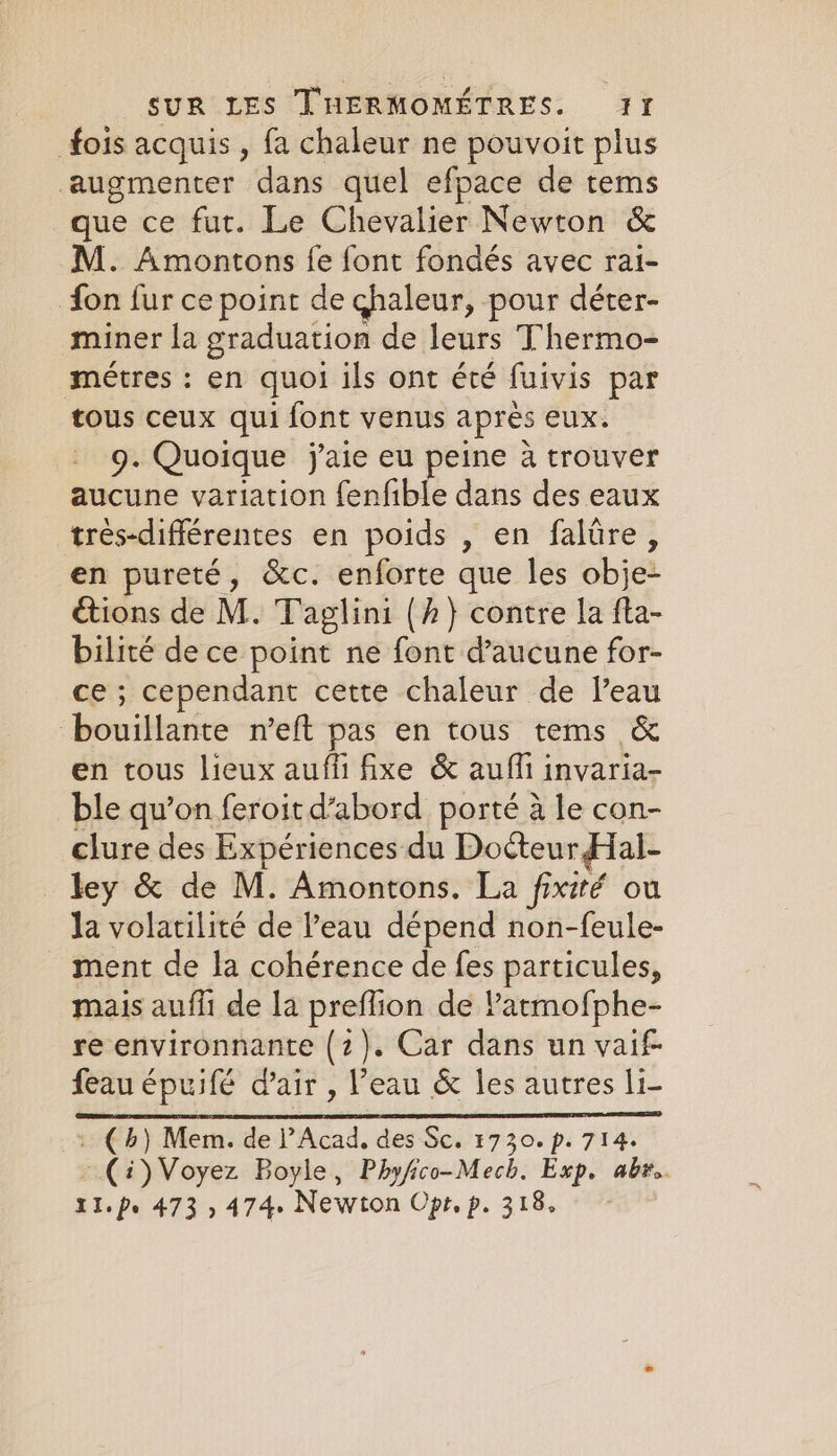 fois acquis , fa chaleur ne pouvoit plus augmenter dans quel efpace de tems que ce fut. Le Chevalier Newton &amp; M. Amontons fe font fondés avec rai- fon fur ce point de chaleur, pour déter- miner la graduation de leurs Thermo- metres : en quoi ils ont été fuivis par tous ceux qui font venus apres eux. 9. Quoique j'aie eu peine à trouver aucune variation fenfible dans des eaux trés-difflérentes en poids , en falûre, en pureté, &amp;c. enforte que les obje- étions de M. Taglini (h} contre la fta- bilité de ce point ne font d'aucune for- ce; cependant cette chaleur de l’eau honiltencé-reft pas en tous tems &amp; en tous lieux auffi fixe &amp; auffi invaria- ble qu’on feroit d’abord porté à le con- clure des Expériences du Docteur Hal- ley &amp; de M. Amontons. La fixité ou la volatilité de l’eau dépend non-feule- _ ment de la cohérence de fes particules, mais aufli de la preflion de latmofphe- re environnante (2). Car dans un vaif- feau épuifé d'air , l’eau &amp; les autres li- : (b) Mem. de l’Acad, des Sc. 1730. p. 714. (i) Voyez Boyle, Phyfico-Mech. Exp. abr. XI. pe 473 , 474. Newton Opt, p. 318,