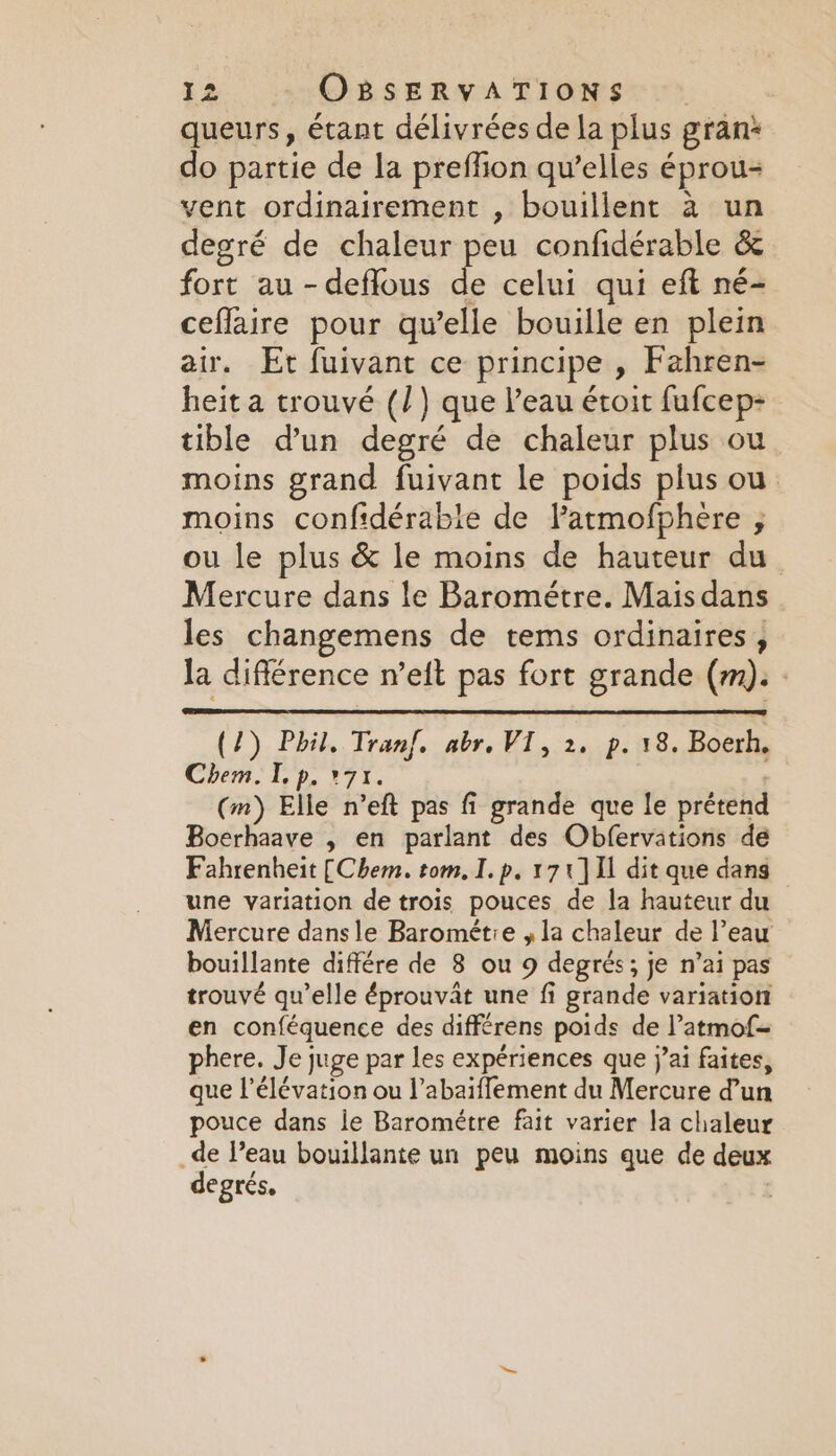 queurs, étant délivrées de la plus gran* do partie de la preflion qu’elles éprou- vent ordinairement , bouillent à un degré de chaleur peu confidérable &amp; fort au -deflous de celui qui eft né- ceflaire pour qu’elle bouille en plein air. Et fuivant ce principe , Fahren- heit a trouvé (/) que l’eau étoit fufcep- tible d’un degré de chaleur plus ou moins grand fuivant le poids plus ou moins confidérable de Patmofphere ; ou le plus &amp; le moins de hauteur du Mercure dans le Barométre. Mais dans | les changemens de tems ordinaires, la différence n’eft pas fort grande (m). : (2) Phil, Tran. abr. VI, 2. p. 18. Boerh. Chem. I p. 71. (m) Elle n’eft pas fi grande que le prétend Boerhaave , en parlant des Obfervations de Fahrenheit [Chem. tom. I. p. 171] Il dit que dans une variation de trois pouces de la hauteur du Mercure dansle Barométie , la chaleur de l’eau bouillante différe de 3 ou 9 degrés; je n’ai pas trouvé qu’elle éprouvat une fi grande variation en conféquence des différens poids de l’atmof- phere. Je juge par les expériences que j’ai faites, que l'élévation ou labaiffement du Mercure d’un pouce dans le Barométre fait varier la chaleur _de Peau bouillante un peu moins que de deux degrés,