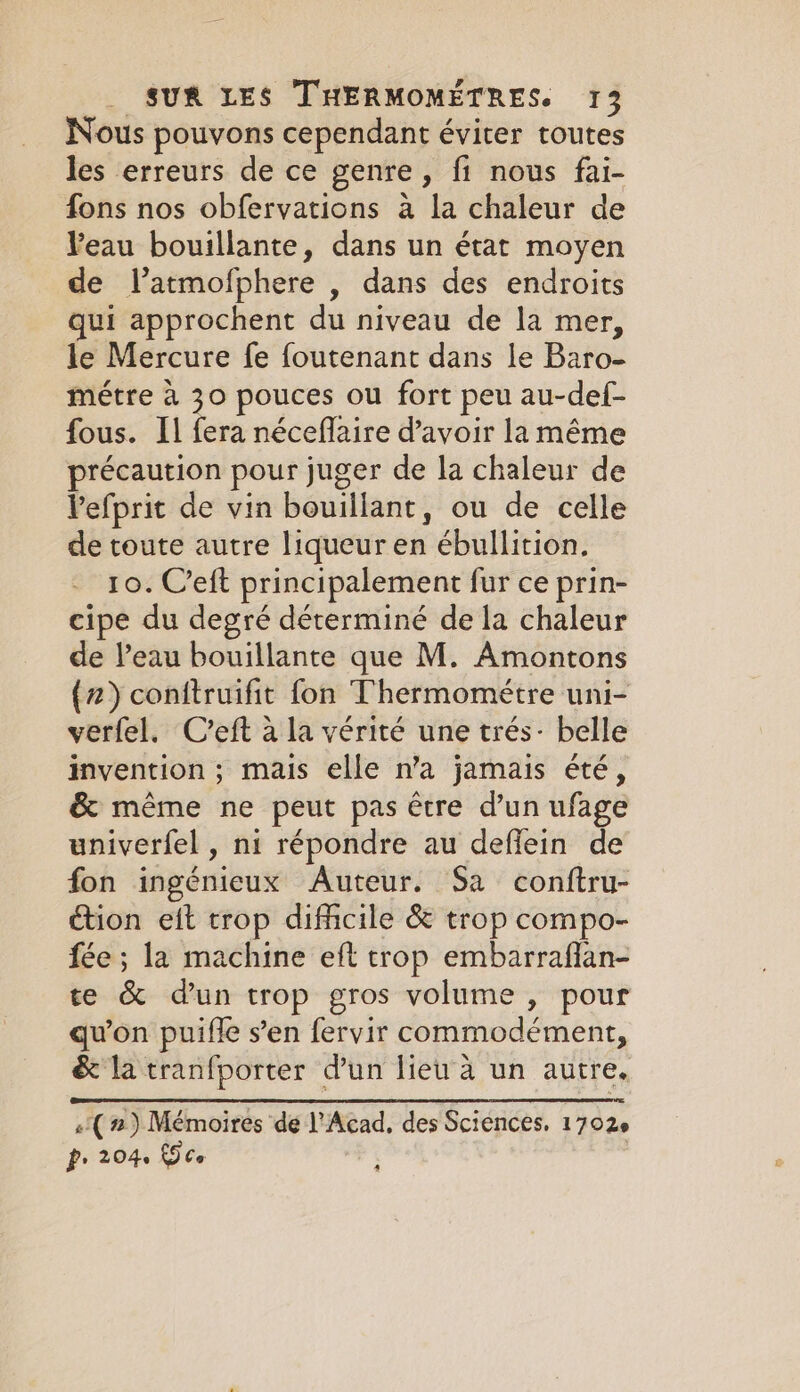 Nous pouvons cependant éviter toutes les erreurs de ce genre, fi nous fai- fons nos obfervations a la chaleur de Peau bouillante, dans un état moyen de latmofphere , dans des endroits qui approchent du niveau de la mer, le Mercure fe foutenant dans le Baro- métre à 30 pouces ou fort peu au-def- fous. Il fera néceflaire d’avoir la même précaution pour juger de la chaleur de Vefprit de vin bouillant, ou de celle de toute autre liqueur en ébullition. 10. C’eft principalement fur ce prin- cipe du degré déterminé de la chaleur de Veau bouillante que M. Amontons (2) conftruifit fon Thermométre uni- verfel. C'eft à la vérité une trés- belle invention ; mais elle n'a jamais été, &amp; même ne peut pas être d’un ufage univerfel , ni répondre au defiein de fon ingénieux Auteur. Sa conftru- ction eit trop difficile &amp; trop compo- fée ; la machine eft trop embarraflan- te &amp; dun trop gros volume , pour qu'on puifle s’en fervir commodément, &amp; la tranfporter dun lieu à un autre. «( 2) Mémoires de l'Acad, des Sciences, 1702e P. 2046 £9 Ce :