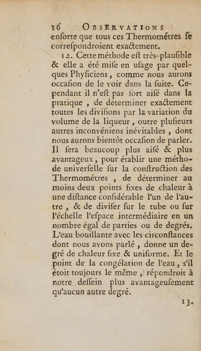 enforte que tous ces Thermométres fe correfpondroient exactement. | 12. Cette méthode eft trés-plaufible &amp; elle a été mife en ufage par quel- ques Phyficiens, comme nous aurons occafion de le voir dans la fuite. Ce- pendant il n’eft pas fort aifé dans fa pratique , de determiner exactement toutes les divifions par la variation du volume de la liqueur , outre plufieurs autres inconvéniens inévitables , dont nous aurons bientôt occafion de parler. Il fera beaucoup plus aifé &amp; plus avantageux , pour établir une métho- de univerfelle fur la conftruétion des Thermométres , de déterminer au moins deux points fixes de chaleur à une diftance confidérable l’un de lau- tre , &amp; de divifer fur le tube ou fur léchelle Vefpace intermédiaire en un nombre égal de parties ou de degrés. L’eau bouillante avec les circonftances dont nous avons parlé , donne un de- gre de chaleur fixe &amp; uniforme. Et le point de la congélation de Veau, sil étoit toujours le même , répondroit à notre deflein plus avantageufement qu'aucun autre degré.