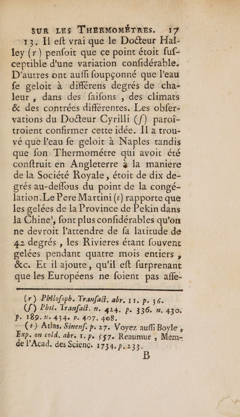 13. Hl eft vrai que le Dotteur Hal- ley (r) penfoit que ce point étoit fuf- ceptible d’une variation confidérable. D’autres ont aufli foupçonné que l’eau fe geloit à différens degrés de cha- leur , dans des faifons , des climats &amp; des contrées différentes. Les obfer- vations du Doéteur Cyrilli ({) paroi- troient confirmer cette idée. Il a trou- vé que l’eau fe geloit à Naples tandis que fon Thermométre qui avoit été conftruit en Angleterre @ la maniere de la Société Royale, étoit de dix de- grés au-deffous du point de la congé- lation. Le Pere Martini (r) rapporte que les gelées de la Province de Pekin dans la Chine’, font plus confidérables qu'on ne devroit latrendre de fa latitude de 42 degrés , les Rivieres étant fouvent gelées pendant quatre mois entiers , &amp;c. Er il ajoute, qu’il eft furprenant que les Européens ne foient pas affe- (r) Pbtlofoph. Tranfad. abr. 11. p. 36. ©) Phil. Tranfait. n. 414. p. 336. n.430. P. 189.7. 434. P. 407. 408. = (+) Atlas. Sinenf. p. 27. Voyez auffi Boyle , an on cold. abr. x. pe §7. Reaumur , Mem~ PAcad. des Scienc. 1734. p.233.