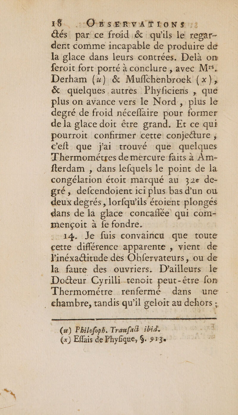 étés par ce froid &amp; qu'ils le regar- dent comme incapable de produire de la glace dans leurs contrées. Delà om feroit fort porté à conclure, avec Mrs. Derham (uw) &amp; Mufichenbroek (x), &amp; quelques autres Phyficiens , que plus on avance vers le Nord, plus le degré de froid néceflaire pour former de la glace doit être grand. Et ce qui pourroit confirmer cette conjecture ; Celt que j'ai trouvé que quelques Thermométres de mercure faits à Am- fterdam , dans lefquels le point de la congélation étoit marqué au 32e de- gré, defcendoient ici plus bas d’un ou deux degrés, lorfqwils étoient plonges dans de la glace concafiée qui com- mençoit à fe fondre. 14. Je fuis convaincu que toute cette différence apparente , vient de Pinéxa@itude des Obfervateurs, ou de la faute des ouvriers. D'ailleurs le Docteur Cyrilli tenoit peut-être fon Thermométre renfermé dans une . chambre, tandis qu’il geloit au dehors ; (2) Philofoph. Traufack ibid. (x) Effais de Phyfique, $. 913e