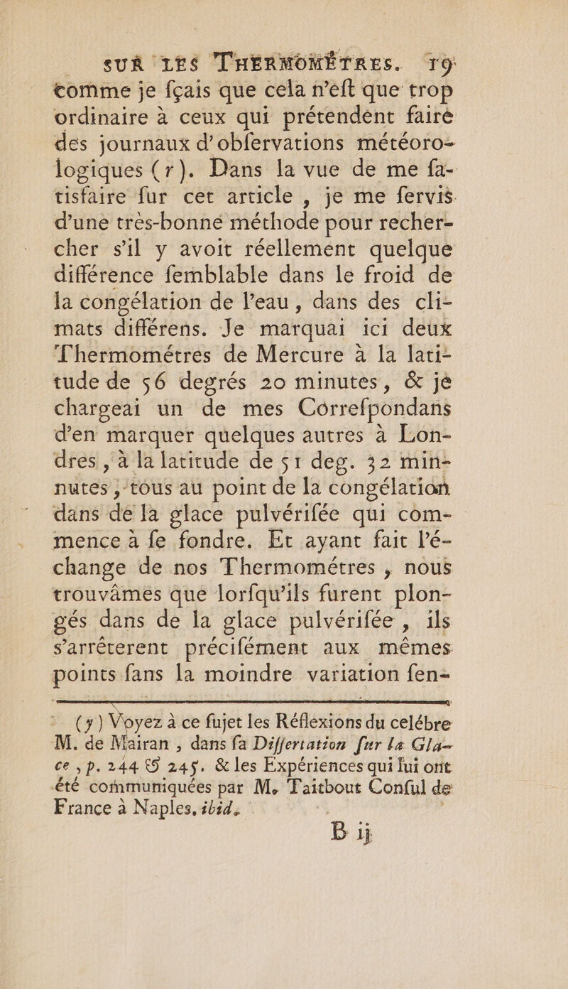 comme je fçais que cela n’eft que trop ordinaire a ceux qui prétendent faire des journaux d’obfervations météoro- logiques (r). Dans la vue de me fa- tisfaire fur cet article , je me fervis d’une tres-bonné méthode pour recher- cher sil y avoit réellement quelque différence femblable dans le froid de la congélation de l’eau, dans des cli- mats différens. Je marquai ici deux Thermométres de Mercure a la lati- tude de 56 degrés 20 minutes, &amp; jé chargeai un de mes Correfpondans den marquer quelques autres a Lon- dres , à la latitude de 51 deg. 32 min- nutes , tous au point de la congélation dans dela glace pulvérifée qui com- mence à fe fondre. Et ayant fait lé- change de nos Thermométres , nous trouvâmes que lorfqu’ils furent plon- gés dans de la glace pulvérifée » ils s’arrêterent précifément aux mêmes. ae fans la moindre variation fen- (y) Voyer à à ce fujet les RER du celébre M. de Mairan , dans fa Differtation fur ba Gla- ce yp. 244 5 245. &amp; les Expériences qui lui ont été communiquées par M, Faitbout Conful de France à Naples, ibid. Bi ij