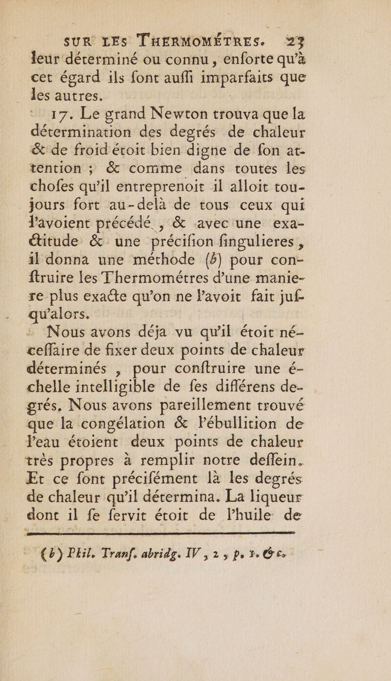 leur dérerminé ou connu, enforte qu’à cet égard ils font auffi imparfaits que les autres. 17. Le grand Newton trouva que la détermination des degrés de chaleur &amp; de froid étoit bien digne de fon at- tention ; &amp; comme dans toutes les chofes qu’il entreprenoit il alloit tou- jours fort au-dela de tous ceux qui Pavoient précédé , &amp; avec une exa- étitude &amp; une précifion fingulieres , il donna une méthode (6) pour con- ftruire les Thermométres d’une manie- re plus exaéte qu’on ne l’avoit fait juf- qwalors. Nous avons déja vu qu'il étoit né- ceffaire de fixer deux points de chaleur déterminés , pour conftruire une é- chelle intelligible de fes différens de- grés. Nous avons pareillement trouvé que la congélation &amp; Pébullition de Peau étoient deux points de chaleur très propres à remplir notre deffein. Et ce font précifément là les degrés de chaleur qu’il détermina. La liqueur dont il fe fervit étoit de Vhuile de (b) Phil. Tranf. abridg. IV , 25 pr Ge