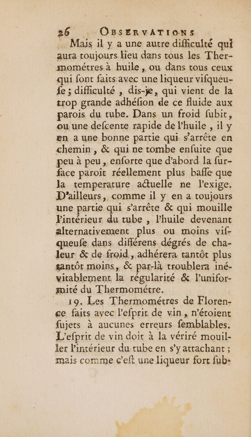 … Mais il y a une autre difficulté qui aura toujours lieu dans tous les Ther- mométres à huile , ou dans tous ceux qui font faits avec une liqueur vifqueu- fe ; difficulté , dis-je, qui vient de la trop grande adhéfion de ce fluide aux parois du tube. Dans un froid fubir, ou une defcente rapide de l’huile , il y en a une bonne partie qui s'arrête en chemin, &amp; qui ne tombe enfuite que peu à peu, enforte que d’abord la fur- face paroit réellement plus baffle que la temperature actuelle ne lexige. D'ailleurs, comme il y en a toujours une partie qui s'arrête &amp; qui mouille Vintérieur du tube , l'huile devenant alternativement plus ou moins vif- queufe dans différens. dégrés de cha- leur &amp; de froid, adhérera tantôt plus gantot moins, &amp; par-là troublera iné- vitablement la régularité &amp; l’unifor- mité du Thermomeétre. 19. Les Thermométres de Floren- ce faits avec l’efprit de vin, n’étoient fujers à aucunes erreurs. femblables. L'efprit de vin doit à la vériré mouil- ler l’intérieur du. tube en sy attachant ; mais comme ¢’eft une liqueur fort fub&gt;