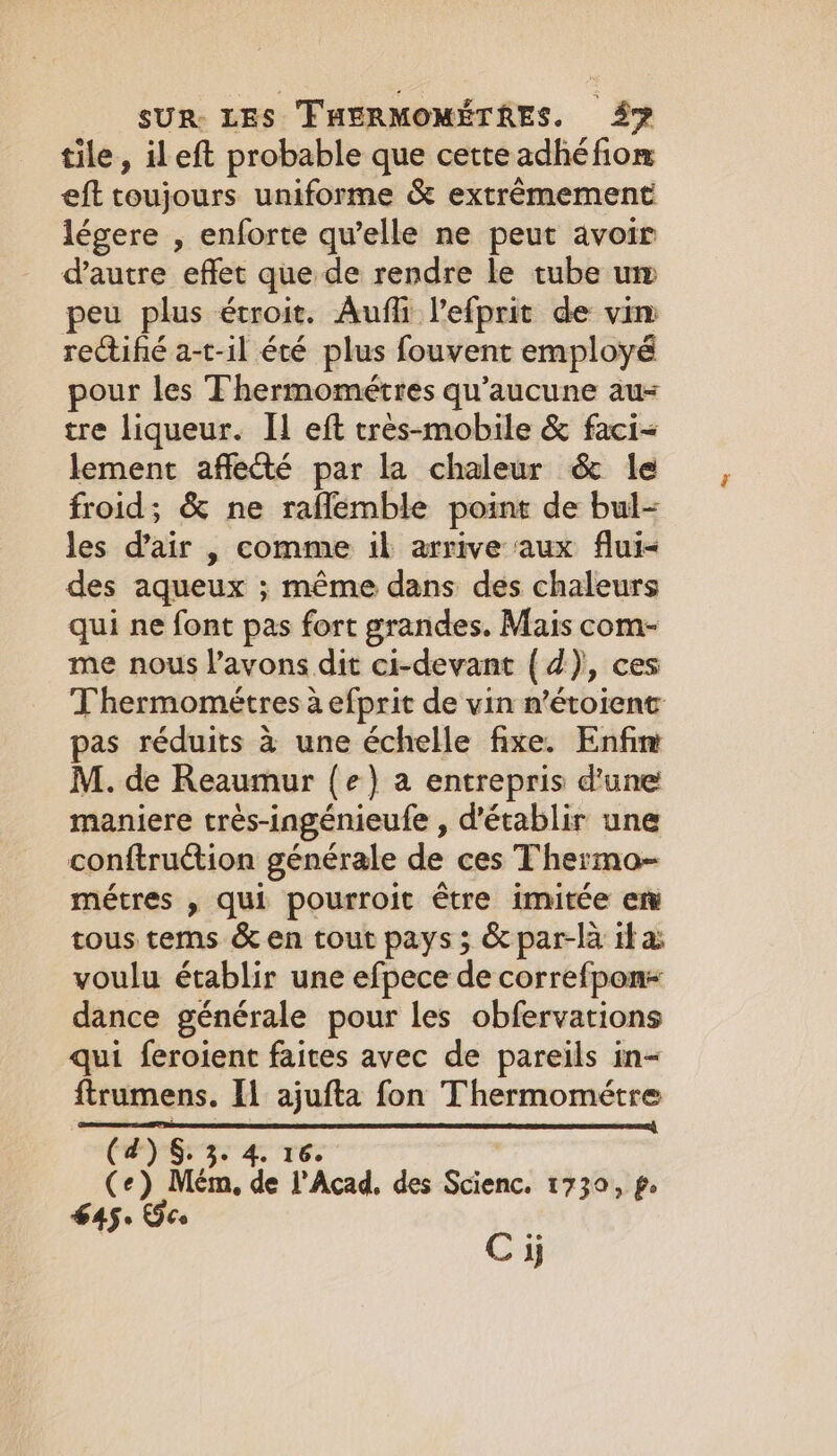 tile, ileft probable que cette adhé fiom eft toujours uniforme &amp; extrêmement légere , enforte qu’elle ne peut avoir d'autre effet que de rendre le tube um peu plus étroit. Aufli lefprit de vim rectifié a-t-il été plus fouvent employé pour les Thermométres qu'aucune au- tre liqueur. IL eft tres-mobile &amp; faci- lement affecté par la chaleur &amp; le froid; &amp; ne raflemble point de bul- les d'air , comme il arrive aux flui&lt; des aqueux ; même dans des chaleurs qui ne font pas fort grandes. Mais com- me nous l'avons dit ci-devant { d), ces Thermométres à efprit de vin n’étoient pas réduits à une échelle fixe. Enfim M. de Reaumur (e) a entrepris d'une maniere très-ingénieufe , d'établir une conftruétion générale de ces Thermo- métres , qui pourroit être imitée em tous tems &amp; en tout pays; &amp; par-là ita voulu établir une efpece de correfpon+ dance générale pour les obfervations qui feroient faites avec de pareils in- ftrumens. Il ajufta fon Thermométre PL LE ART MATRA SE ÉCRIN (4) §. 3. 4. 16. (+) Mém, de l’Acad, des Scienc. 1730, ps 645: EF Ce , Ci