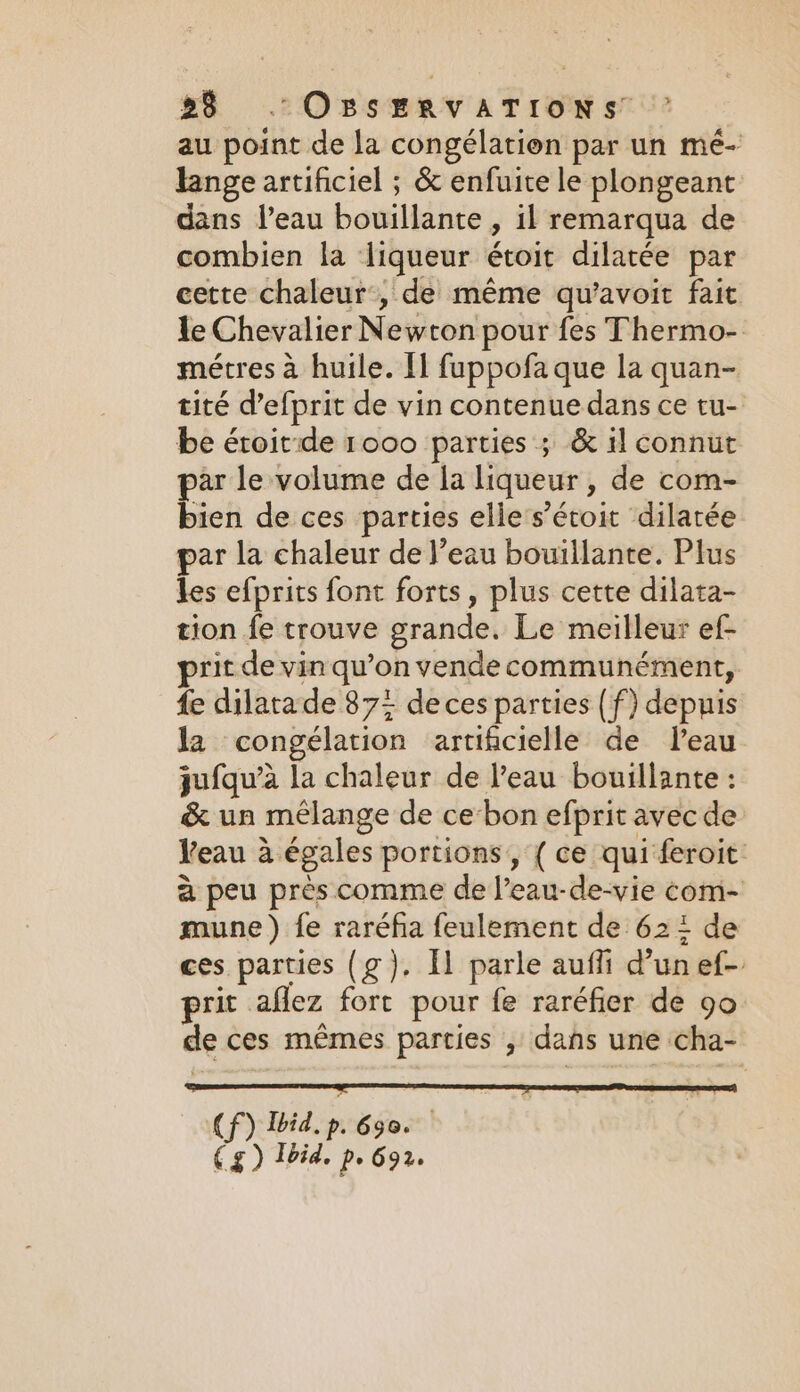 au point de la congélation par un mé- lange artificiel ; &amp; enfuite le plongeant dans l’eau bouillante , il remarqua de combien la liqueur étoit dilatée par cette chaleur’, de même qu’avoit fait le Chevalier Newton pour fes Thermo- métres à huile. Il fuppofa que la quan- tité d’efprit de vin contenue dans ce tu- be éroitide 1000 parties ; &amp; il connut par le volume de la liqueur , de com- bien de ces parties elle s’écoit dilatée par la chaleur de l’eau bouillante. Plus les efprits font forts, plus cette dilata- tion fe trouve grande. Le meilleur ef- rit de vin qu’on vende communément, fe dilatade 87% de ces parties (f) depuis la congélation artificielle de Peau jufqu’à la chaleur de l’eau bouillante : &amp; un mélange de ce bon efprit avec de Veau à égales portions, { ce qui feroit à peu près comme de l’eau-de-vie com- roune ) fe raréfia feulement de 62: de ces parties (g). Il parle aufli d’un ef- prit aflez fort pour fe raréfier de go de ces mêmes parties , dans une cha- et oe Gs oe iis CP) Ibid. p. 650. €zg) Ibid, pe 692.