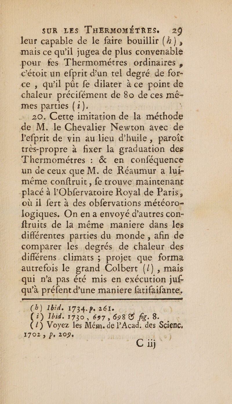 = SUR LES THERMOMÉTRES, 29 leur capable de le faire bouillir (4) 5 mais ce qu’il jugea de plus convenable pour fes Thermométres ordinaires , cétoit un efprit d'un tel degré de for- ce , qu’il ptr fe dilater à ce point de chaleur précifément de 80 de ces mé- mes parties (7). - 20. Cette imitation de la méthode de M. le Chevalier Newton avec de Pefprit de vin au lieu d'huile, paroît très-propre à fixer la graduation des Thermométres : &amp; en conféquence un de ceux que M. de Réaumur a lui- même conftruit, fe trouve maintenant -placé à POblervaroire Royal de Paris, ow il fert à des obfervations météoro= logiques. On en a envoyé d’autres con- ftruits de la même maniere dans les différentes parties du monde, afin de comparer les degrés de chaleur des différens. climats ; projet que forma autrefois le grand Colbert (/) , mais qui n’a pas été mis en exécution juf- qu’à préfent d’une maniere fatifaifante. (4) Ibid, 1734. p. 261. (2) Ibid. 1730, 697, 698 &amp; fig. 8 (/) Voyez les Mém. de Acad. des $cienc, 1702 5 Ps 209s | Vo)