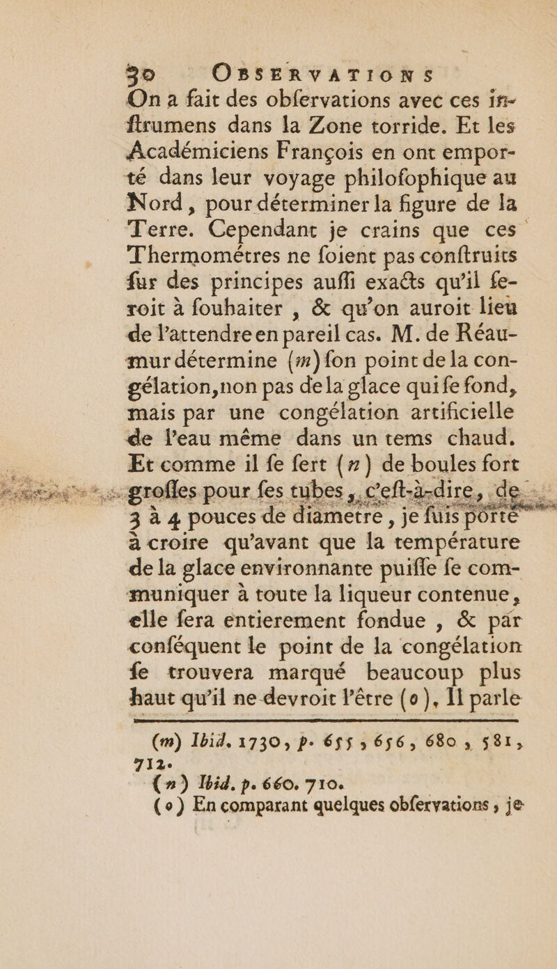 On à fait des obfervations avec ces if~ firumens dans la Zone torride. Et les Académiciens Frangois en ont empor- té dans leur voyage philofophique au Nord, pour déterminer la figure de la Terre. Cependant je crains que ces Thermométres ne foient pas conftruits fur des principes auffi exacts qu’il fe- roit à fouhaiter , &amp; qu’on auroit lieu de l’attendreen pareil cas. M. de Réau- mur détermine {#)fon point de la con- gélation,non pas dela glace quife fond, mais par une congélation artificielle de l’eau même dans un tems chaud. Et comme il fe fert (7) de boules fort so grofles pour fes tubes, Ceft-a-dire, de 3 à 4 pouces de diametre, je fuis porté à croire qu'avant que la température de la glace environnante puifle fe com- muniquer à toute la liqueur contenue, elle fera entierement fondue , &amp; par conféquent le point de la congélation fe trouvera marqué beaucoup plus haut qu’il ne devroit l’être (0), Il parle (m) Ibid. 1730, p. 6$5 5 656, 6805 581, 712: (2) Ibid, pe 660. 710. (o) En comparant quelques obfervations , je