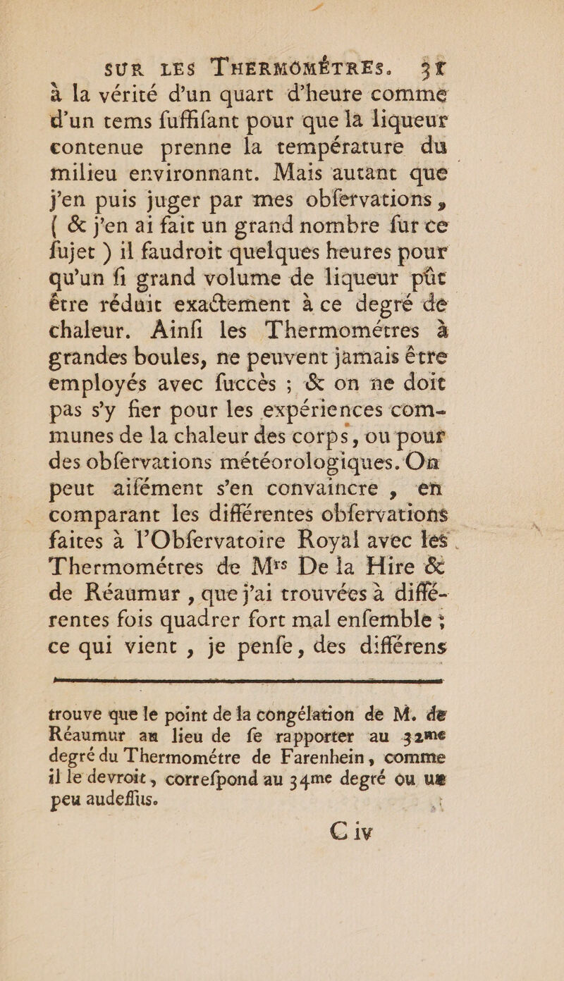 à la vérité d’un quart d’heure comme d’un tems fuffifant pour que la liqueur contenue prenne la température du milieu environnant. Mais autant que j'en puis juger par mes obfervations , { &amp; j'en ai fait un grand nombre fur ce fujet ) il faudroit quelques heures pour qu'un fi grand volume de liqueur pic être réduit exactement à ce degré de chaleur. Ainfi les Thermometres à grandes boules, ne peuvent jamais être employés avec fuccès ; &amp; on ne doit pas s’y fier pour les expériences com- munes de la chaleur des corps, ou pour des obfervations météorologiques. On peut aifément s’en convaincre , en comparant les différentes obfervations faites à ?Obfervatoire Royal avec Les. Thermométres de Mrs De la Hire &amp; de Réaumur , que j'ai trouvées a diffé- rentes fois quadrer fort mal enfemble ; ce qui vient , je penfe, des différens trouve que le point de la congélation de M. de Réaumur am lieu de fe rapporter au 32me degré du Thermométre de Farenhein, comme i] le devroit , correfpond au 34me degré ou uæ peu audeflus. +