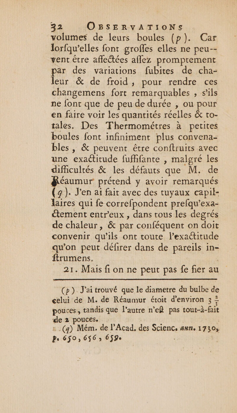 volumes de leurs boules (p). Car lorfqu’elles font groffes elles ne peu-- vent être affectées aflez promptement par des variations fubites de cha- leur &amp; de froid, pour rendre ces changemens fort remarquables , sils ne font que de peu de durée , ou pour en faire voir les quantités réelles &amp; to- tales. Des Thermométres à petites boules font infiniment plus convena- bles , &amp; peuvent être conftruits avec une exactitude fufhfante , malgré les difficultés &amp; les défauts que M. de &amp;éaumur prétend y avoir remarqués (4). J'en ai fait avec des tuyaux capil- laires qui fe correfpondent prefqu’exa- ctement entr’eux , dans tous les degrés de chaleur, &amp; par conféquent on doit convenir qu’ils ont toute l’exactitude qu'on peut défirer dans de pareils in- ftrumens. 21. Mais fi on ne peut pas fe fier au (p) J'ai trouvé que le diametre du bulbe de celui de M. de Réaumur étoit d'environ 3 = pouces, tandis que l’autre n’ef pas tout-à-fait de 2 pouces. | :.(g) Mém. de l’Acad. des Scienc, aun. 1730, Pe 650, 656 5 6590 .