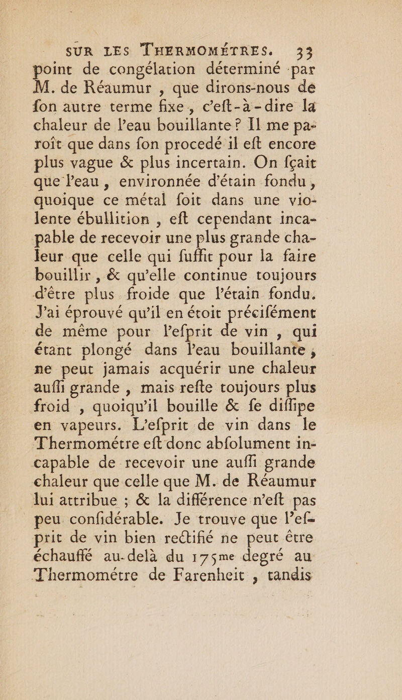 point de congélation déterminé par M. de Réaumur , que dirons-nous de fon autre terme fixe, c’eft-à-dire la chaleur de l’eau bouillante ? Il me pa- roît que dans fon procedé il eft encore plus vague &amp; plus incertain. On fçait que leau , environnée d’étain fondu, quoique ce métal foit dans une vio- lente ébullition , eft cependant inca- pable de recevoir une plus grande cha- Jeur que celle qui fuffic pour la faire bouillir , &amp; qu’elle continue toujours d’être plus froide que Vétain fondu. J'ai éprouvé qu’il en étoit précifément de même pour lefprit de vin , qui étant plongé dans l’eau bouillante ; ne peut jamais acquérir une chaleur aufli grande , mais refte toujours plus froid , quoiqu'il bouille &amp; fe diflipe en vapeurs. L’efprit de vin dans le Thermometre eft donc abfolument in- capable de recevoir une auf grande chaleur que celle que M. de Réaumur lui attribue ; &amp; la différence n’eft pas peu confidérable. Je trouve que lef- prit de vin bien rectifié ne peut être échauffé au-delà du 175me degré au Thermométre de Farenheit , tandis