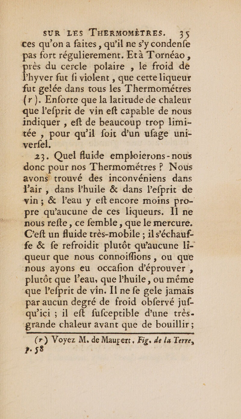 ces qu’on a faites, qu’il ne s’y condenfe pas fort régulierement. Eta Tornéao, près du cercle polaire , le froid de Vhyver fut fi violent , que cette liqueur fut gelée dans tous les Thermométres (rv). Enforte que la latitude de chaleur que Vefprit de vin eft capable de nous indiquer , eft de beaucoup trop limi- tée , pour qu'il foit dun ufage uni- verfel. 23. Quel fluide emploierons - nous donc pour nos Thermométres ? Nous avons trouvé des inconvéniens dans l'air , dans Vhuile &amp; dans l’efprit de vin ; &amp; l’eau y eitencore moins pro- pre qu'aucune de ces liqueurs. Il ne nous refte , ce femble , que le mercure. C’eft un fluide trés-mobile ; ils’échauf- fe &amp; fe refroidit plutôt qu'aucune li- queur que nous connoiffions , ou que nous ayons eu occafion d’éprouver , _ plutôt que l’eau, que Phuile, ou même que lefprit de vin. Il ne fe gele jamais par aucun degré de froid obfervé juf- qu'ici ; il eft fufceptible d’une très. grande chaleur avant que de bouillir ; (r) Voyez M. de Maupert, Fig. de la Terre, P58 |