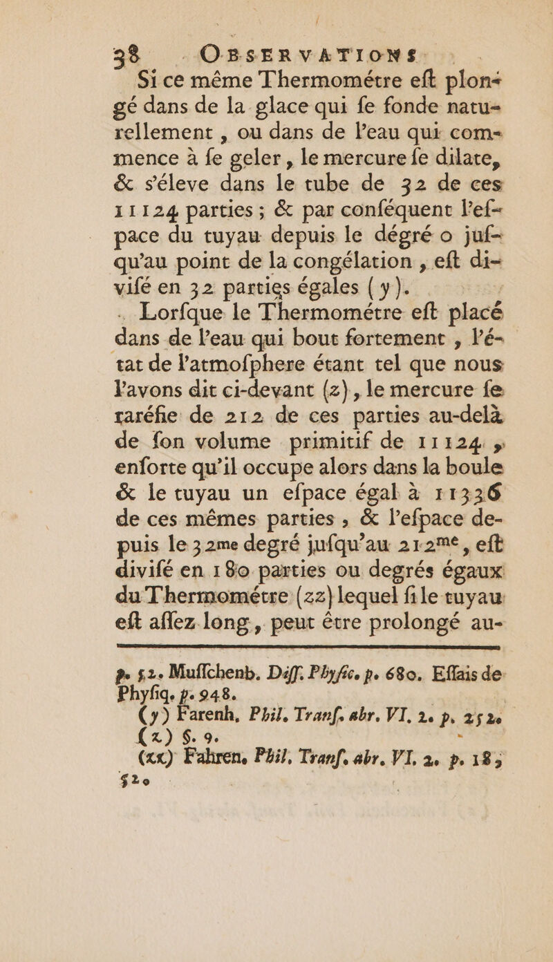 Si ce même Thermométre eft plon&lt; ge dans de la glace qui fe fonde natu= rellement , ou dans de l’eau qui com- mence à fe geler, le mercure fe dilate, &amp; séleve dans le tube de 32 de ces 11124 parties ; &amp; par conféquent lef- pace du tuyau depuis le dégré o jul qu'au point de la congélation , eft di- vifé en 32 parties égales (y). .… Lorfque le Thermométre eft placé dans de l’eau qui bout fortement , lé- tat de l'atmofphere étant tel que nous avons dit ci-devant (2), le mercure fe raréfie de 212 de ces parties au-delà de fon volume primitif de 11124 » enforte qu’il occupe alors dans la boule &amp; le tuyau un efpace égal à 11336 de ces mêmes parties , &amp; l’efpace de- puis le 32me degré jufqu’au 212™*, eft divifé en 180 parties ou degrés égaux du Thermométre (zz} lequel file tuyau eft aflez long, peut être prolongé au- Pr Se Muffchenb. Déff. Phy fico pe 680. Effais de: Phyfiq. p.948. | (+) Farenh, Phil, Tranf, abr. VI, 2, p, 252: (zx) $. 9. (xx) Fahren. Pail, Tranf. abr. VI, 2, p, 185 Gro |