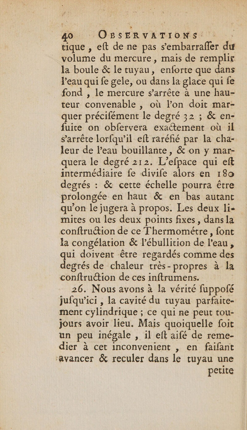 tique , eft de ne pas s’embarraffer du volume du mercure, mais de remplis la boule &amp; le tuyau, enforte que dans l'eau qui fe gele, ou dans la glace qui fe fond , le mercure s’arréte a une hau- teur convenable , où l’on doit mar- quer précifément le degré 32 ; &amp; en- fuite on obfervera exactement où il s'arrête lorfqu’il eft raréfié par la cha- leur de l’eau bouillante, &amp; on y mar- quera le degré 212. L’efpace qui eft intermédiaire fe divife alors en 180 degrés : &amp; cette échelle pourra être prolongée en haut &amp; en bas autant qu’on le jugera à propos. Les deux li- mites ou les deux points fixes, dans la conftruction de ce Thermométre , font la congélation &amp; l’ébullition de l’eau, qui doivent être regardés comme des degrés de chaleur trés-propres a la conftruction de ces inftrumens. : 26. Nous avons a la vérité fuppofé jufqu’ici , la cavité du tuyau parfaite- ment cylindrique ; ce qui ne peut tou- jours avoir lieu. Mais quoiquelle foit un peu inégale , il eft aifé de reme- dier à cet inconvenient , en faifant ‘avancer &amp; reculer dans le tuyau une petite