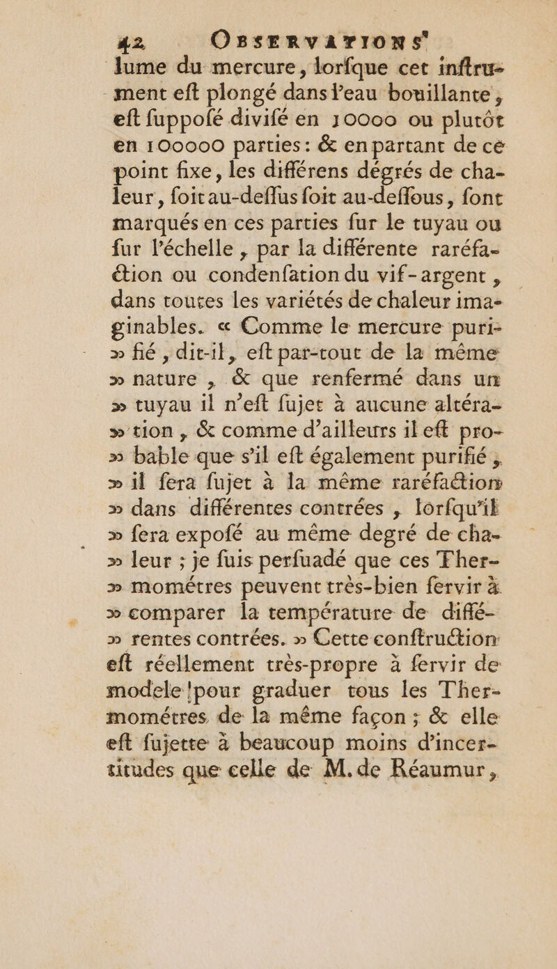 lume du mercure, lorfque cet inftru- - ment eft plongé dans Peau bouillante , eft fuppolé divifé en 30000 ou plutôt en 100000 parties: &amp; enpartant de cé point fixe, les différens degrés de cha- leur, foitau-deflus foit au-deflous, font marqués en ces parties fur le tuyau ou fur l'échelle , par la différente raréfa- ction ou condenfation du vif-argent , dans toutes les variétés de chaleur ima- inables. « Comme le mercure puri- » fié , dit-il, eft par-rout de la même &gt;» nature , &amp; que renfermé dans un &gt;» tuyau il n’eft fujet à aucune altéra- » tion, &amp; comme d’ailleurs il eft pro- » bable que s’il eft également purifié , » il fera fujet à la même raréfactiom » dans différentes contrées , lorfqu’ik » fera expofé au même degré de cha- » leur ; je fuis perfuadé que ces Fher- » mométres peuvent très-bien fervir à » comparer la température de diffé- » rentes contrées. » Cette conftruction eft réellement très-propre à fervir de modele !pour graduer tous les Ther- mométres de la même façon ; &amp; elle eft fujette à beaucoup moins d’incer- titudes que celle de M.de Réaumur,