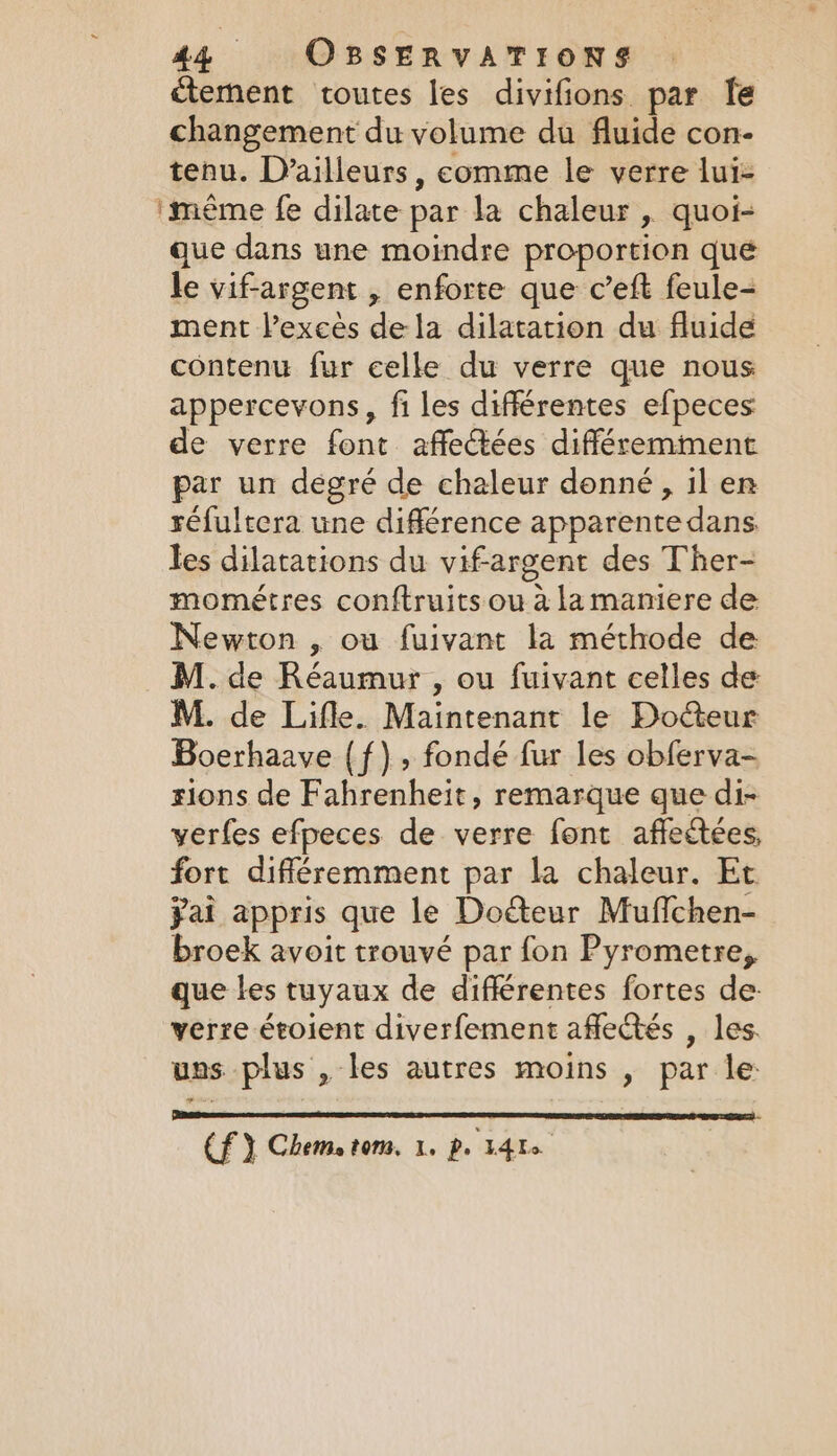 ~ 44 OBSERVATIONS ctement toutes les divifions par Te changement du volume du fluide con- tenu. D'ailleurs, comme le verre lui- ‘mème fe dilate par la chaleur , quoi- que dans une moindre proportion que le vif-argent , enforte que c’eft feule- ment exces dela dilatation du fluide contenu fur celle du verre que nous appercevons, fi les différentes efpeces e verre font affectées différemment par un degré de chaleur donné, il en réfultera une différence apparente dans. les dilatations du vifargent des Ther- mométres conftruits ou à la maniere de Newton , ou fuivant la méthode de M. de Lifle. Maintenant le Docteur Boerhaave {f), fondé fur les obferva- sions de Fahrenheit, remarque que di- verfes efpeces de verre font affectées, fort différemment par la chaleur. Et ÿai appris que le Docteur Muffchen- broek avoit trouvé par fon Pyrometre, que les tuyaux de différentes fortes de: verre étoient diverfement affectés , les. uns plus , les autres moins , par le: (f } Chem, tom. 1. Pe Idts