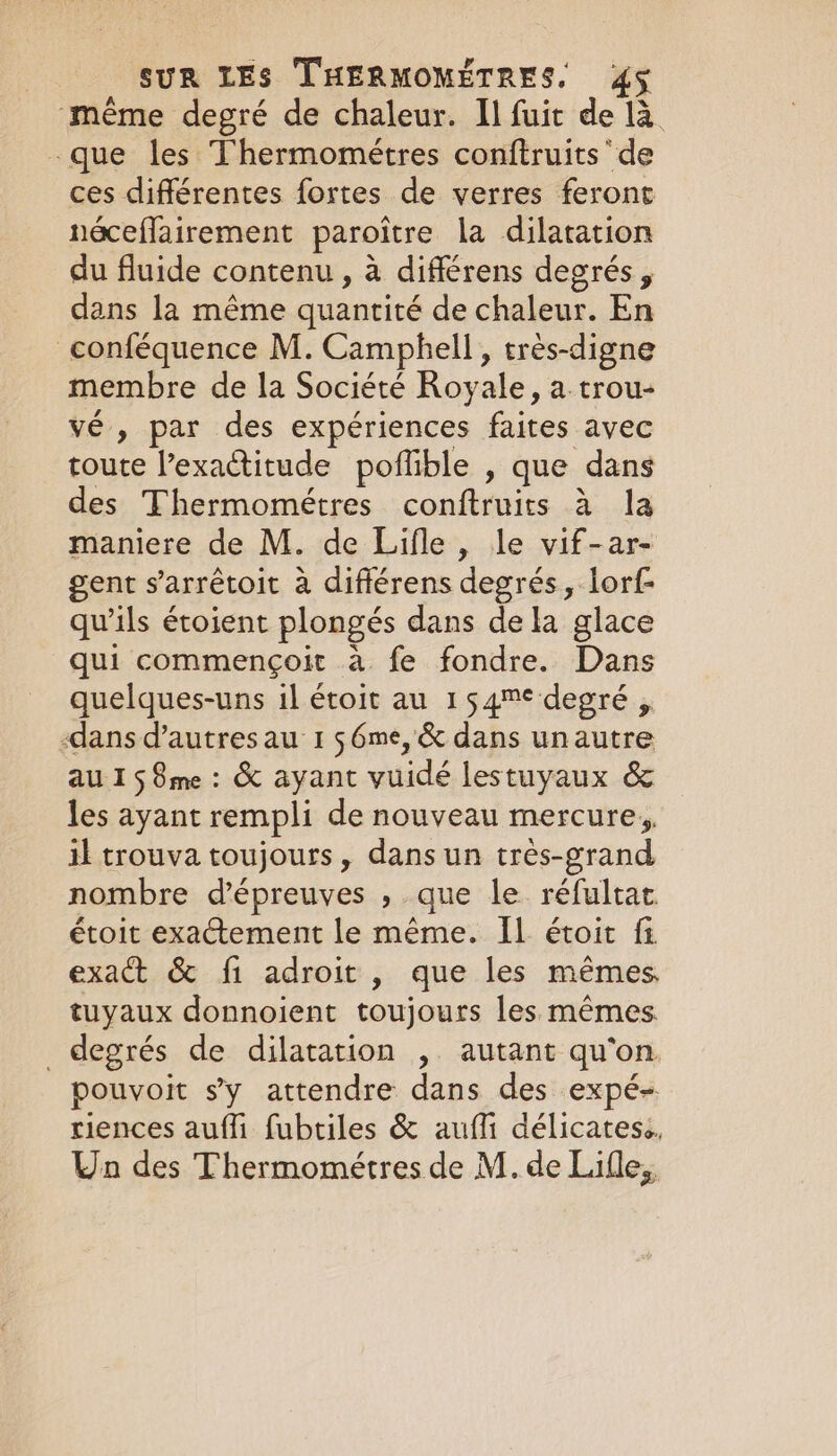 même degré de chaleur. Il fuit de là que les Thermométres conftruits ‘de ces différentes fortes de verres feront néceflairement paroitre la dilatation du fluide contenu, à différens degrés, dans la même quantité de chaleur. En conféquence M. Camphell, tres-digne membre de la Société Royale, a.trou- vé , par des expériences faites avec toute l’exactitude poflible , que dans des Thermométres conftruits à la maniere de M. de Lifle, le vif-ar- gent s’arrêtoit à différens degrés, lorf- qu'ils étoient plongés dans dela glace qui commençoit à fe fondre. Dans quelques-uns il étoit au 154™* degré , dans d’autres au 1 $6me, &amp; dans unautre au 15 8me : &amp; ayant vuidé lestuyaux &amp; les ayant rempli de nouveau mercure, il trouva toujours, dans un très-grand nombre d'épreuves , que le réfultat. étoit exactement le même. IL étoit fi exact &amp; fi adroit, que les mêmes tuyaux donnoient toujours les mêmes _ degrés de dilatation , autant qu'on pouvoit sy attendre dans des expé- riences auffi fubtiles &amp; aufi délicates. Un des Thermométres de M. de Lille,