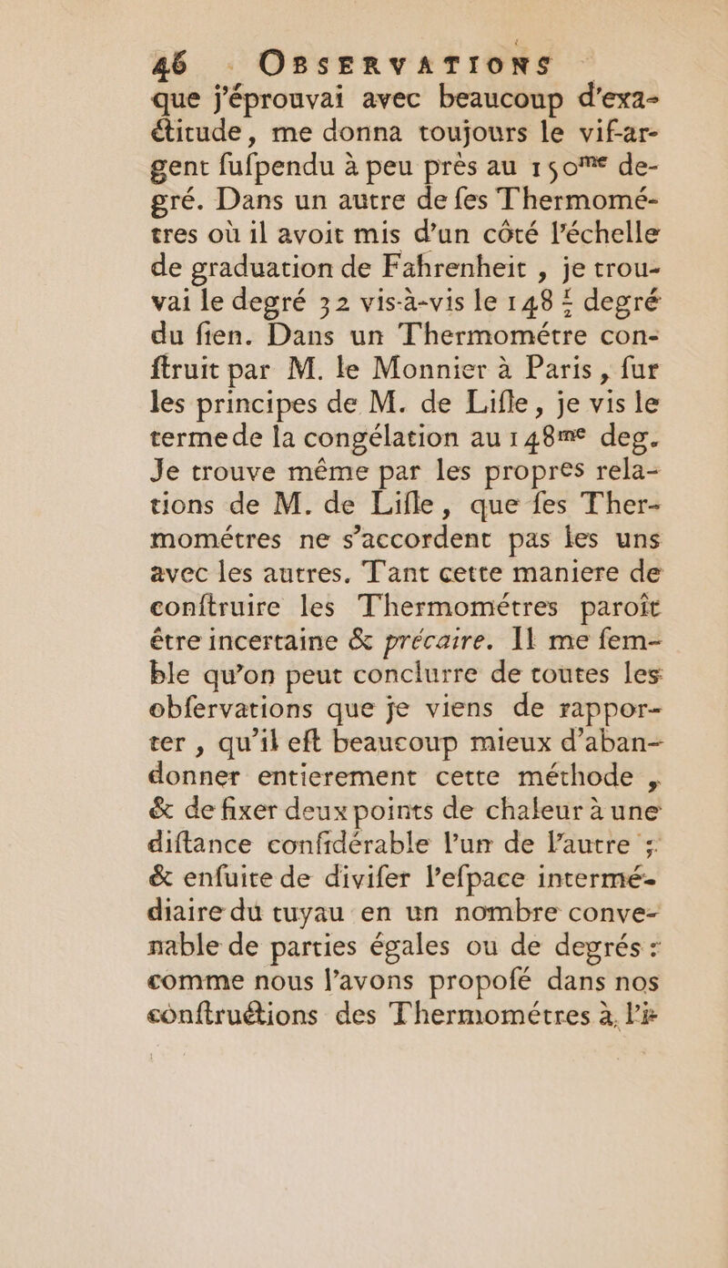 que j’éprouvai avec beaucoup d’exa- étitude, me donna toujours le vifar- gent fufpendu a peu près au 150° de- gré. Dans un autre de fes Thermomé- tres où il avoit mis d’un côté l’échelle de graduation de Fahrenheit , je trou- vai le degré 32 vis-a-vis le 148 4 degré du fien. Dans un Thermométre con- ftruit par M. le Monnier à Paris, fur les principes de M. de Lifle, je vis le terme de la congélation au 148m° deg. Je trouve même par les propres rela- tions de M. de Lifle, que fes Ther- mométres ne s'accordent pas les uns avec les autres. T'ant cette maniere de conftruire les Thermométres paroît être incertaine &amp; précaire. 11 me fem- ble qu’on peut conclurre de toutes les obfervations que je viens de rappor- ter , qu'il eft beaucoup mieux d’aban- donner entierement cette méthode , &amp; de fixer deux points de chaleur à une diftance confidérable l’un de l'autre :: &amp; enfuite de divifer l’efpace intermé- diaire du tuyau en un nombre conve- nable de parties égales ou de degrés : comme nous l’avons propofé dans nos conftruétions des Thermométres à li