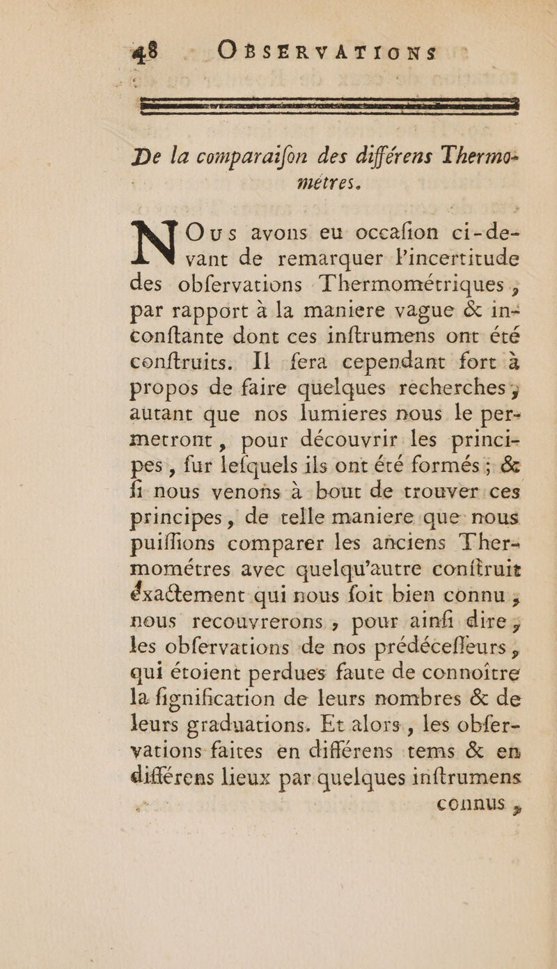 De la comparaifon des différens Thermo- | metres. Ous avons eu occafion ci-de- vant de remarquer Pincertitude des obfervations Thermométriques , par rapport a la maniere vague &amp; in- conftante dont ces inftrumens ont été conftruits. Il fera cependant fort à propos de faire quelques recherches; autant que nos lumieres nous le per- metront, pour découvrir les princi- pes , fur lefquels ils ont été formés ; &amp; fi nous venons à bout de trouver ces principes, de telle maniere que nous puiflions comparer les anciens Ther- mométres avec quelqu’autre confiruit éxatement qui nous foit bien connu ; nous recouvrerons , pour ainfi dire; les obfervations de nos prédécefleurs , qui étoient perdues faute de connoitre la fignification de leurs nombres &amp; de leurs graduations. Et alors, les obfer- vations faites en différens tems &amp; en différens lieux par quelques inftrumens eee connus ,