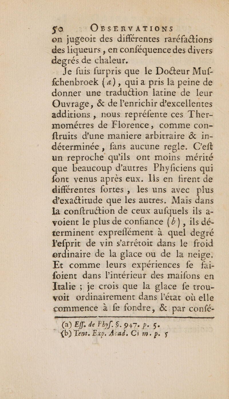 on jugeoit des différentes raréfa@ions des liqueurs , en conféquence des divers degrés de chaleur. } Je furs furpris que le Docteur Mul fchenbroek (2), quia pris la peine de donner une traduction latine de leur Ouvrage, &amp; de lenrichir d’excellentes additions , nous repréfente ces Ther- mométres de Florence, comme con- ftruits d’une maniere arbitraire &amp; in- déterminée , fans aucune regle. C’eft un reproche qu'ils ont moins mérité que beaucoup d’autres Phyficiens qui font venus après eux. Ils en firent de différentes fortes , les uns avec plus d’exactitude que les autres. Mais dans la conftruction de ceux aufquels ils a- voient le plus de confiance (4), ils dé- terminent expreflément à quel degré Yefprit de vin sarrêcoit dans le froid ordinaire de la glace ou de la neige. Et comme leurs expériences fe fai- foient dans l’intérieur des maifons en Italie ; je crois que la glace fe trou- voit ordinairement dans l’état où elle commence à fe fondre, &amp; par confé- _ DEL. de Plyf. S. 947. p. 5. , (b) Tent. Exp. Acad, Ci m. p. §