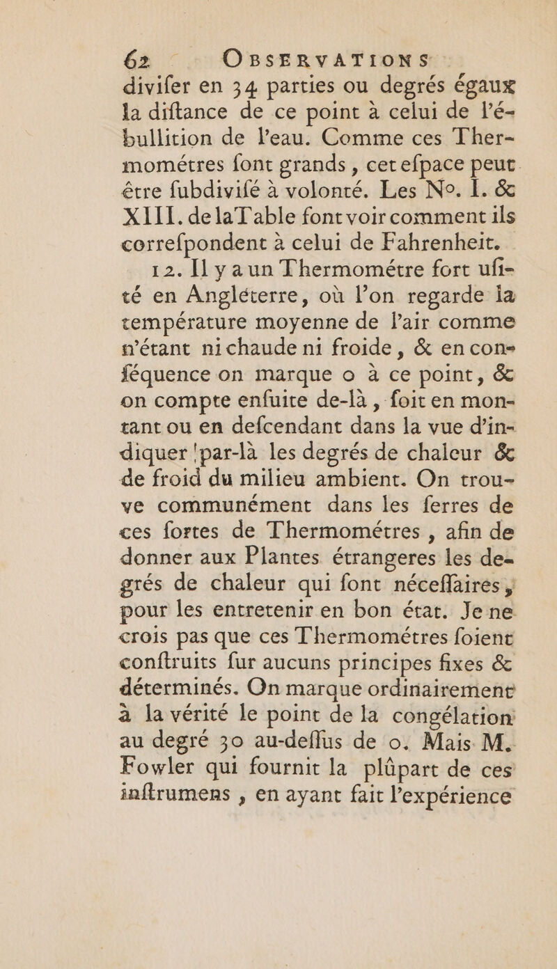 divifer en 34 parties ou degrés égaux la diftance de ce point a celui de l’é- bullition de l’eau. Comme ces Ther- mométres font grands , cerefpace peut être fubdivifé à volonté. Les No. L. &amp; XIII. de laT able font voir comment ils correfpondent à celui de Fahrenheit. 12. ILyaun Thermométre fort ufi- té en Angléterre, où l’on regarde ia température moyenne de lair comme n'étant nichaude ni froide, &amp; en con- féquence on marque o à ce point, &amp; on compte enfuite de-là , foit en mon- rant ou en defcendant dans la vue d’in- diquer 'par-la les degrés de chaleur &amp; de froid du milieu ambient. On trou- ve communément dans les ferres de ces fortes de Thermométres , afin de donner aux Plantes étrangeres les de- grés de chaleur qui font néceflaires , pour les entretenir en bon état. Je ne crois pas que ces Thermométres foient conftruits fur aucuns principes fixes &amp; déterminés. On marque ordinairement à la vérité le point de la congélation: au degré 30 au-deflus de o. Mais M. Fowler qui fournit la plûpart de ces inftrumens , en ayant fait l'expérience