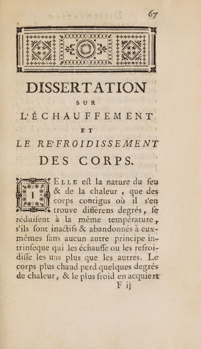 pee pi 200000 Etat Ke: Ro + ANSE £ NE ap D KHZ, À ioe Ke LA L epoperjrehertoohe ge ne a: É fnepaied. en | DISSERTATION SUR He CHAUFFEMENT. ET LE REFROIDISSEMENT DES CORPS. ZEN ELLE eft la nature du feu KE Fr. *k &amp; de la chaleur &gt; que des He à Cece ni} Corps contigus où il sen S=—A4 trouve diflérens degres , fe réduifent à la même température + s'ils font inactifs &amp; abandonnés à eux- mêmes fans aucun autre principe in- trinfeque qui les échauffe ou les refroi- diffe les uns plus que les autres. Le corps plus chaud perd quelques degrés de chaleur, &amp; le plus froid en acquiert F 1j