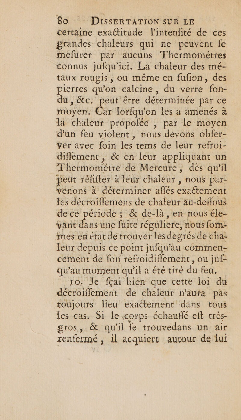 certaine exactitude Vintenfité de ces grandes chaleurs qui ne peuvent fe mefurer par aucuns Thermomeétres connus jufquici. La chaleur des mé- taux rougis, ou même en fufion, des pierres qu'on calcine, du verre fon- du, &amp;c. peut être déterminée par ce moyen. Car lorfqu’on les a amenés a da chaleur propofée , par le moyen dun feu violent, nous devons obfer- ver avec foin les tems de leur refroi- diflement , &amp; en leur appliquant un T'hermométre de Mercure, dès qu’il peut réfifter à leur chaleur , nous par- venons à déterminer aflés exactement tes décroiflemens de chaleur au-deflous de ce période ; &amp; de-la, en nous éle- vant dans une fuite réguliere, nous forn: mes en état de trouver les degrés de cha- leur depuis ce point jufqu’àu :commen- cement de fon refroidiflement , ou juf- qu'au moment qu'il a été tiré du feu. 10: Je fçai bien que cette loi du décroiflement de chaleur n'aura pas toujours lieu exactement dans tous les cas. Si le.corps échauffé eft tres- gros, &amp; qu'il fe trouvedans un air xenfermé , il acquiert autour de Jui