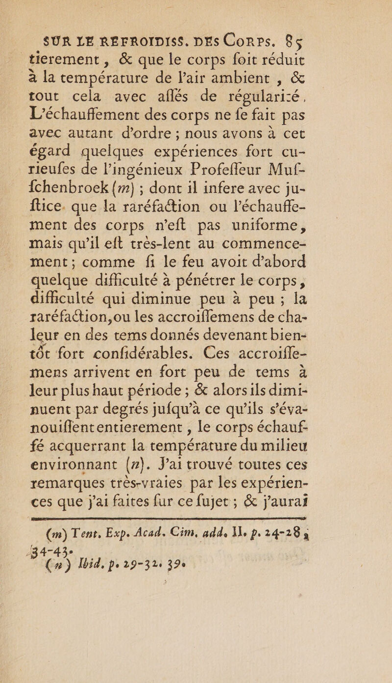 tierement, &amp; que le corps foit réduit a la température de l'air ambient , &amp; tout cela avec aflés de régularité, L’échauffement des corps ne fe fait pas avec autant d'ordre ; nous avons à cet égard quelques expériences fort cu- rieufes de l’ingénieux Profefleur Muf- {chenbroek (m) ; dont il infere avec ju- ftice. que la raréfa@tion ou l’échaufle- ment des corps n’eft pas uniforme, mais qu’il eft très-lent au commence- ment; comme fi le feu avoit d’abord quelque difficulté à pénétrer le corps, difficulté qui diminue peu 4 peu; la raréfaction,ou les accroiflemens de cha- leur en des tems donnés devenant bien- tôt fort confidérables. Ces accroifle- mens arrivent en fort peu de tems à leur plus haut période ; &amp; alors ils dimi- nuent par degrés jufqu’à ce qu’ils s’éva- nouiffententierement , le corps échauf- fé acquerrant la température du milieu environnant (z). Jai trouvé toutes ces remarques très-vraies par les expérien- ces que j'ai faites fur ce fujet ; &amp; j'aurat (m) Tent, Exp. Acad. Cim, adds NA, p. 24-18 3 -34-43° : (2) Ibid, pe 29-32: 39°