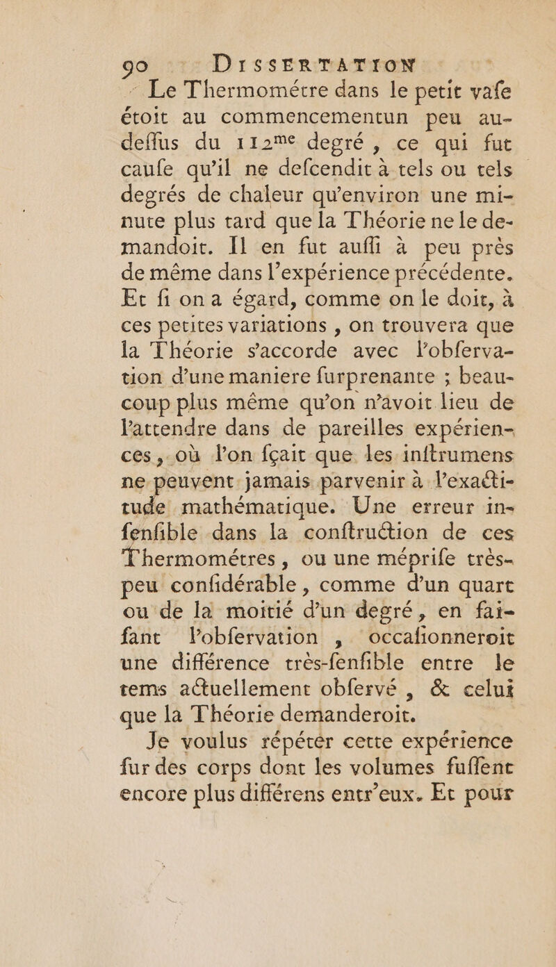 ~ Le Thermométre dans le petit vafe étoit au commencementun peu au- deffus du 112% depré , ce qui fut caufe qu’il ne defcendit à tels ou tels degrés de chaleur qu'environ une mi- nute plus tard que la Théorie ne le de- mandoit. Il en fut aufli à peu près de même dans l'expérience précédente. Et fi on a égard, comme on le doit, à ces petites variations , on trouvera que la Théorie saccorde avec l’obferva- tion d’une maniere furprenante ; beau- coup plus même qu'on n’avoit lieu de Vattendre dans de pareilles expérien- ces, ou Von fçait que les inftrumens ne peuvent. jamais parvenir à l’exaéti- tude mathématique. Une erreur in- fenfible dans la conftruction de ces Thermométres, ou une méprife trés- peu confidérable , comme d’un quart ou de la moitié d’un degré, en fai- fant Vobfervation , occafionneroit une différence trés-fenfible entre le tems actuellement obfervé , &amp; celui que la Théorie demanderoit. Je voulus répéter cette expérience fur des corps dont les volumes fuffent encore plus différens entr’eux. Et pour