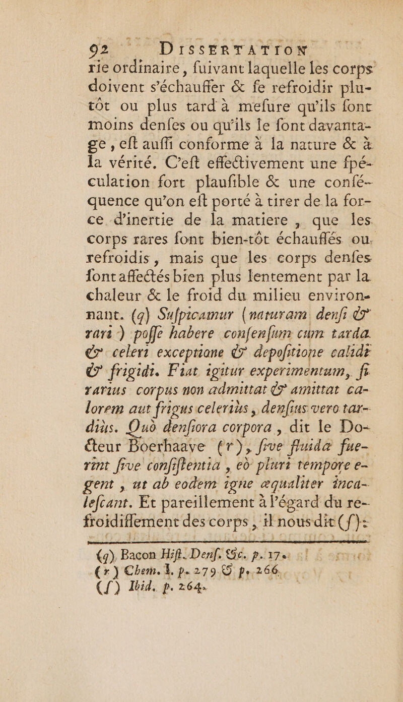 SE D TSSÉRTATION rie ordinaire, fuivant laquelle Les corps doivent s’'échaufer &amp; fe refroidir plu- tôt ou plus tard à mefure qu'ils fonc moins denfes ou qu’ils le font davanta- ge, eft auffi conforme 4 la nature &amp; à la vérité. C’eft effectivement une fpé- culation fort plaufible &amp; une confé- quence qu’on eit porté à tirer de la for- ce. d'inertie de la matiere , que les. corps rares font bien-tor échauflés ou. refroidis , mais que les corps denfes fontaffectés bien plus lentement par la chaleur &amp; le froid du milieu environ nant. (g) Sufpicamur (naruram denfi &amp; rare) poffe habere confenfiun cum tarda. wi celert te dy depofitione caltdé © frigidt. Fiat igitur experimentum, fe rarius corpus non admittat © amittat ca- lorem aut frigus celerius , denfius vero tar- diÿs. Oud denfiora corpora, dit le Do- éteur Boerhaave (1), foe fluidæ fue- rint five confiftentia , 0 plurt tempore e- gent , ut ab eodem igne æqualiter inca- lefcant. Et pareillement alégard du re- froidifiement des corps, i nous “dit (f}: as ul Hifi. Denf. Sc. p.17 ] re Cr) Chem. 4, p.279 © po 266, | (SJ) Ibid. p. 264.