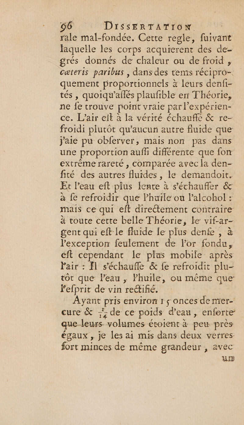 rale mal-fondée. Cette regle, fuivant laquelle les corps acquierent des de- grés donnés de chaleur ou de froid , ceteris paribus , dans des tems recipe. quement proportionnels à leurs denfi- tés, quoiqwafles plaufible en Théorie, ne fe trouve point vraie par l’expérien- ce. L'air elt à la vérité échauffe &amp; re- froidi plutôt qu'aucun autre fiuide que j'aie pu obferver, mais non pas dans une proportion auf différente que fon extrême rareté , comparée avec la den- fité des autres ‘Gordes , le demandoit. Et l'eau eft plus fente à s'échaufler &amp; a fe refroidir que lhuïle ou Valcohol : mais ce qui eft directement contraire a toute cette belle Fhéorie, le vif-ar- gent qui eft le fluide le plus denfe , à l'exception feulement de Vor fondu, eft cependant le plus mobile après Pair: fl s'échaufle &amp; fe refroidit plu- tot que Peau, Phuile, ou même que Pefprit de vin rectifié, Ayant Pris environ I 5 onces de mer- cure &amp; {de ce poids d’eau , enforte que- leurs volumes étoient à pew près égaux , je les ai mis dans deux verres fort minces de même grandeur, avec UD