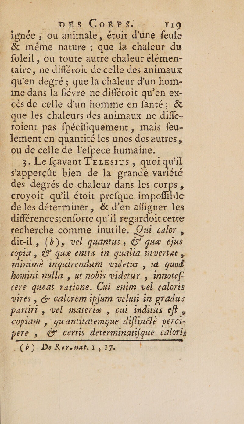 ignée ; &gt; ou animale, étoic d’une feule &amp; même nature ; que la chaleur du foleil , ou toute autre chaleur élémen- taire, ne différoit de celle des animaux qu’en degré ; que la chaleur d’un hom- me dans la fiévre ne différoit qu’en ex- cès de celle d’un homme en fanté; &amp; que les chaleurs des animaux ne diffe- roient pas {pecihquement » Mais feu- lement en quantité les unes des autres, ou de celle de l’efpece humaine. 3. Le fçavant TELESIUS , quoi qu’il s'apperçüt bien de la grande variété es degrés de chaleur dans les corps, croyoit qu'il étoit prefque im poffible de les déterminer, &amp; d’en affigner les différences;enforte qu’il regardoit cette recherche comme inutile. Ou calor , dit-il, (b), vel quantus , ie quæ ejus | COPIA , x que entia in qualia invertat , minime inguirendum videtur , ut quod homini nulla , ut nobis videtur , mnotef- cere queat ratione. Cui enim vel calorts vires , &amp; calorem ipfum velun in gradus partiri , vel materie , cui inditus ef}, copiam , quantitatemque diftincte perci- pere » &amp; certis determinanfque caloris (6) De Rerenat.t , 17.