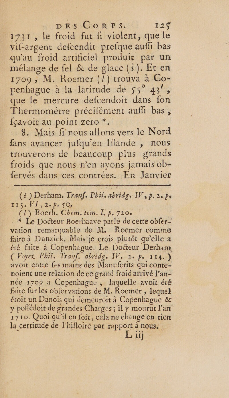 1731, le froid fut fi violent, que le vif-argent defcendit prefque aufli bas qu’au froid artificiel produit par un mélange de fel &amp; de glace (2). Et en 1709, M. Roemer (/) trouva a Co- penhague a la latitude de 55° 43”, que le mercure defcendoit dans fon Thermometre précifément aufli bas, {cavoir au point zero *. 8. Mais f nous allons vers le Nord fans avancer jufqu’en Iflande , nous trouverons de beaucoup plus grands froids que nous n’en ayons jamais ob- fervés dans ces contrées. En Janvier (i ) Derham. Tranf. Phil. abridg. IV, p. 2. ps 113. VI,2.p. 50. (1) Boerh. Chem. tom. I p. 720. - * Le Docteur Boerhaave parle de cette obfer- vation remarquable de M. Roemer comme faite à Danzick. Mais ‘je crois plutôt qu’elle a été faite à Copenhague. Le Docteur Derham, € Voyex Phil. Tranf. abridg. IV. 2. pr 114.) avoit entre fes mains des Manufcrits qui conte- noient une relation de ce grand froid arrivé Pan- née 1709 à Copenhague , laquelle avoit été faite fur les obiervations de M. Roemer , lequel étoit un Danois qui demeuroit à Copenhague &amp; y poffédoit de grandes Charges; il y mourut lan 1710. Quoi au’il en foit, cela ne change en rien la certitude de l'hifioire par rapport à nous, ii]