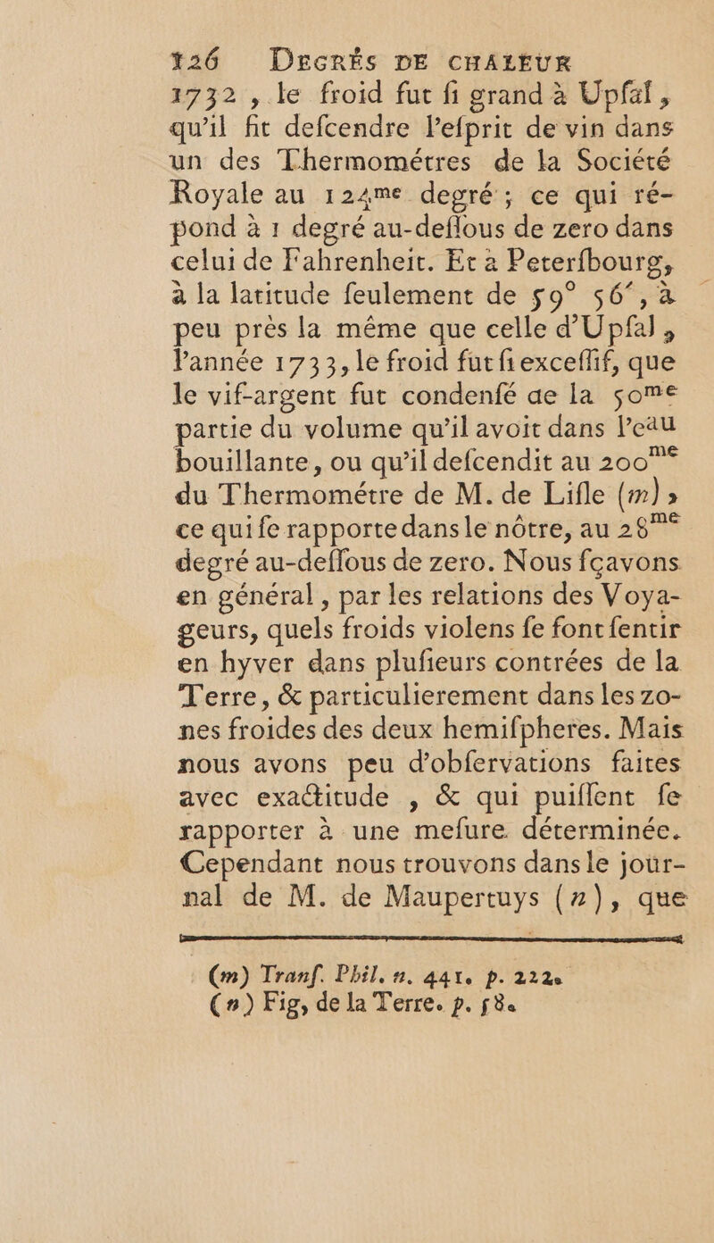 1732 , le froid fut fi grand à Upfal, qu'il fit defcendre lefprit de vin dans un des Thermométres de la Société Royale au 124me degré ; ce qui ré- pond à 1 degré au-deflous de zero dans celui de Fahrenheit. Et a Pererfbourg, à la latitude feulement de 59° 56°, a peu pres la même que celle d’ Upfal , Pannée 1733, le froid fut fiexceflif, que le vif-argent fut condenfé ae la some partie du volume qu’il avoit dans Peau bouillante, ou qu’il defcendit au 200° du Thermométre de M. de Lifle (m) » ce quife rapporte dansle nôtre, au 28°° degré au-deflous de zero. Nous fçavons en général, par les relations des Voya- geurs, quels froids violens fe fontfentir en hyver dans plufieurs contrées de la Terre, &amp; particulierement dans les zo- nes froides des deux hemifpheres. Mais nous avons peu Wobfervations faites avec exactitude , &amp; qui puiflent fe rapporter à une mefure déterminée. Cependant nous trouvons dansle jour- nal de M. de Maupertuys (7), que (m) Tran. Phil. 2. 441. p. 222 (n) Fig, de la Terre. p. fe