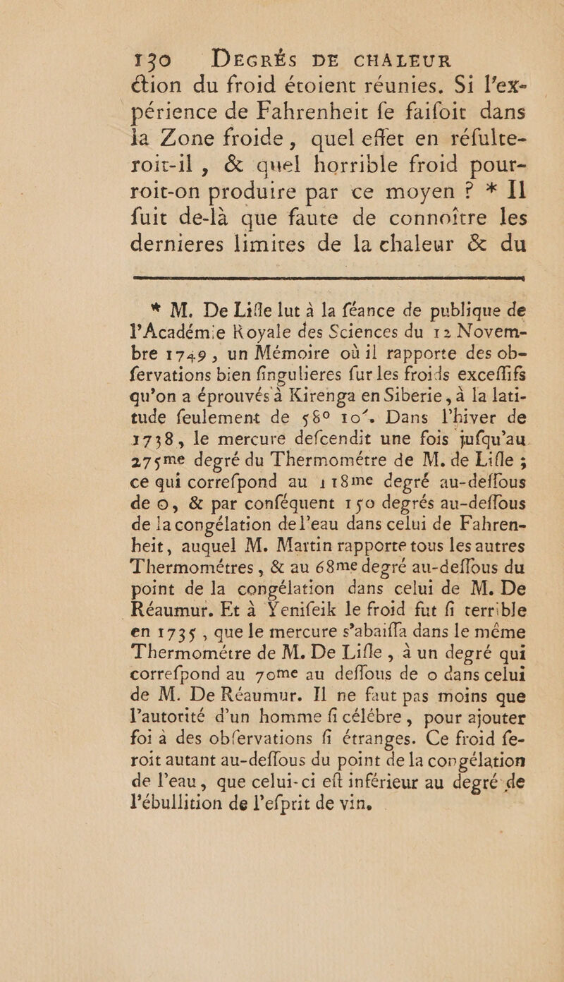 ction du froid éroient réunies. Si l’ex- périence de Fahrenheit fe faifoir dans ja Zone froide, quel effet en réfulte- roit-il , &amp; quel horrible froid pour- roit-on produire par ce moyen ? * Il fuit de-là que faute de connoître les dernieres limites de la chaleur &amp; du * M. De Life lut à la féance de publique de l’Académie Royale des Sciences du 12 Novem- bre 1749, un Mémoire où il rapporte des ob- fervations bien fingulieres fur les froids exceflifs qu’on a éprouvés à Kirenga en Siberie, à la lati- tude feulement de 56° 10’. Dans l'hiver de 1738, le mercure defcendit une fois jufqu’au 275me degré du Thermométre de M. de Lifle ; ce qui correfpond au 118me degré au-deflous deo, &amp; par conféquent 150 degrés au-deflous de la congélation de l’eau dans celui de Fahren- heit, auquel M. Martin rapporte tous les autres Thermométres, &amp; au 68me degre au-deffous du point de la congélation dans celui de M. De _Réaumur. Et à Yenifeik le froid fut fi terrible en 1735, que le mercure s’abaifla dans le même Thermométre de M. De Lifle , à un degré qui correfpond au 7ome au deflous de o dans celui de M. De Réaumur. Il ne faut pas moins que l'autorité d’un homme fi célébre , pour ajouter foi à des obfervations fi étranges. Ce froid fe- roit autant au-deffous du point de la congélation de Peau, que celui-ci eft inférieur au degré de Pébullition de l’efprit de vin.