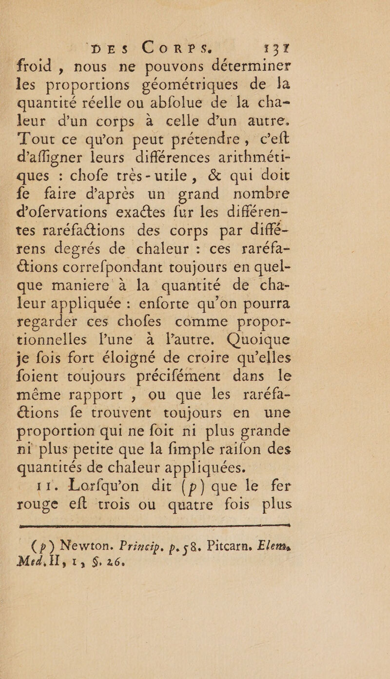 pps: Co rvs; 13% froid , nous ne pouvons déterminer les proportions géométriques de Ja quantité réelle ou abfolue de la cha- leur d'un corps à celle d’un autre. Tout ce qu'on peut prétendre, ceft d’afligner leurs différences arithméti- ques : chofe très-utile, &amp; qui doit fe faire d'après un grand nombre dofervations exactes fur les différen- tes raréfactions des corps par diffé- rens degrés de chaleur : ces raréfa- étions correfpondant toujours en quel- que maniere à la quantité de cha- leur appliquée : enforte qu’on pourra regarder ces chofes comme propor- tionnelles lune à Vautre. Quoique je fois fort éloigné de croire qu’elles foient toujours précifément dans le même rapport , ou que les raréfa- tions fe trouvent toujours en une proportion qui ne foit ni plus grande ni plus petite que la fimple raifon des quantités de chaleur appliquées. 11. Lorfqu’on dit (p) que le fer rouge eft crois ou quatre fois plus Cp) Newton. Princip. p. 58. Pitcarn, Elems Med, LA $ 26,