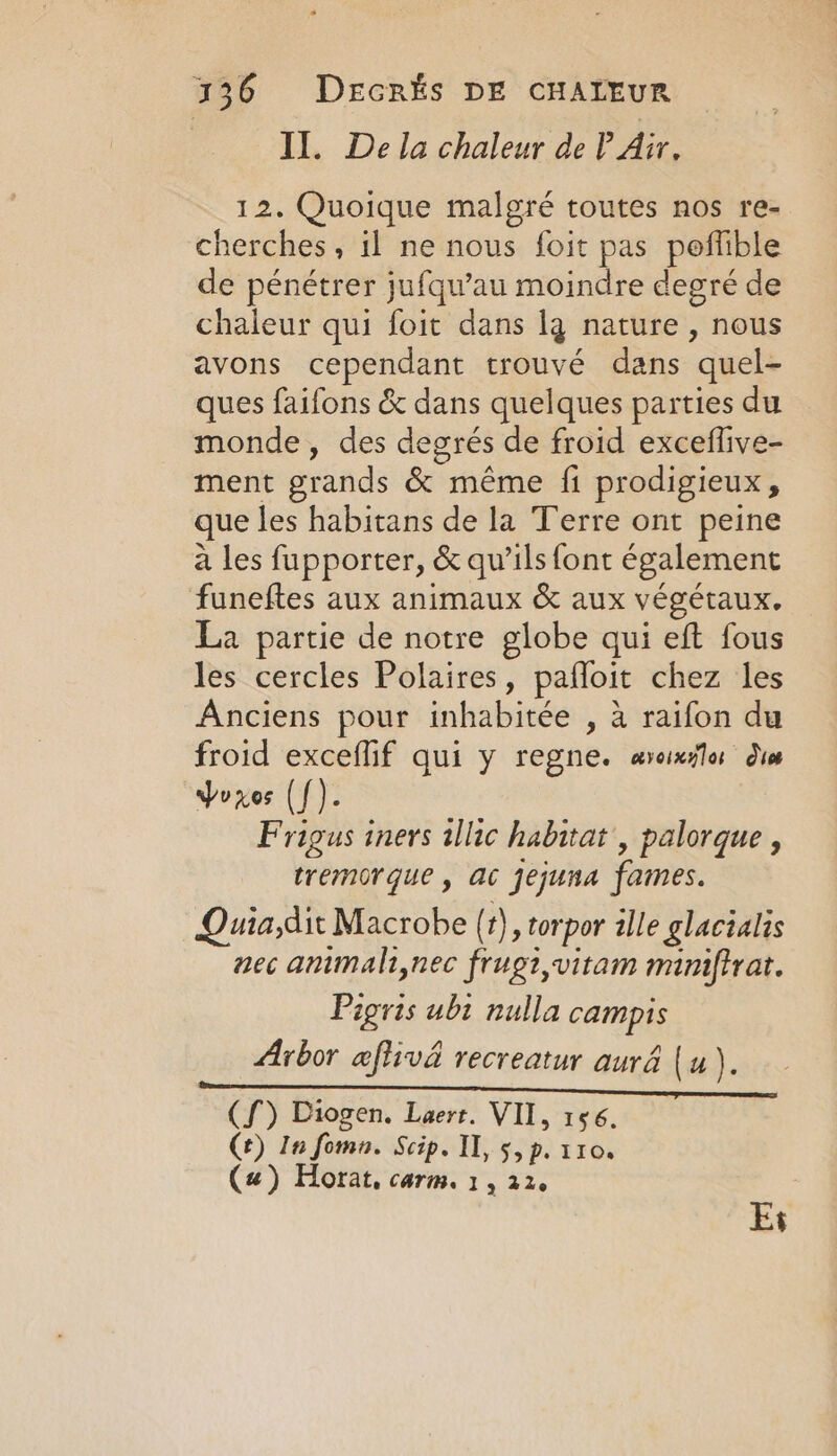 Il. De la chaleur de P Air, 12. Quoique malgré toutes nos re- cherches, il ne nous foit pas poffible de pénétrer jufqu’au moindre degré de chaleur qui foit dans lg nature , nous avons cependant trouvé dans quel- ques faifons &amp; dans quelques parties du monde, des degrés de froid exceflive- ment grands &amp; même fi prodigieux, que les habitans de la Terre ont peine à les fupporter, &amp; qu’ils font également funeftes aux animaux &amp; aux végétaux. La partie de notre globe qui eft fous les cercles Polaires, paffoit chez les Anciens pour inhabitée , à raifon du froid exceflif qui y regne. aveinslor dis Voxes ([). Frigus iners illic habitat , palorque , tremorque , ac jejuna fames. Quia,dit Macrobe (t), torpor ille glacialis nec ammali,nec frugi,vitam miniftrat. Pigris ubi nulla campis Arbor aflivd recreatur aurd (u). (f) Diogen. Laert. VII, 156. Ce) In fomn. Scip. Il, 5, p. 110. (4) Horat, carm. 1, 22. Ey