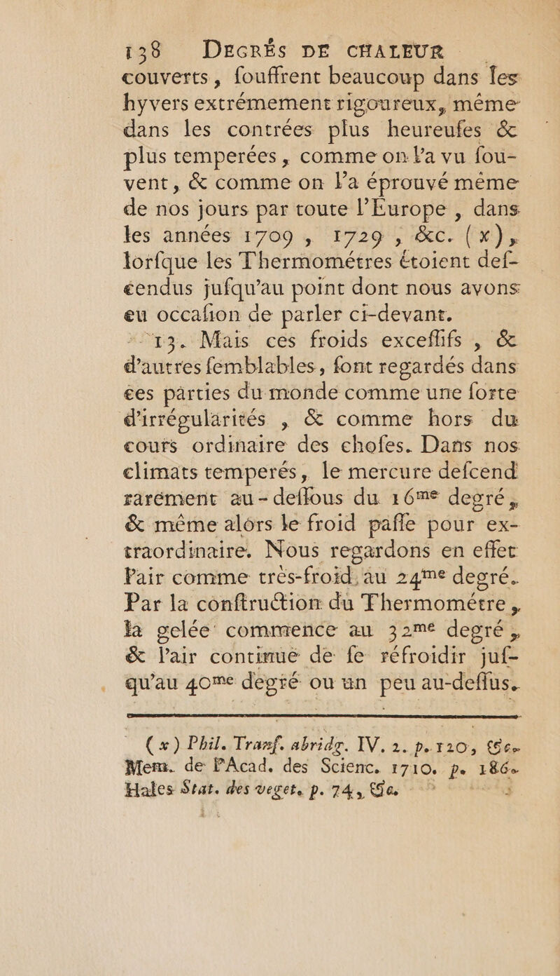 couverts, fouffrent beaucoup dans Îes hyvers extrémement rigoureux, même dans les contrées plus heureufes &amp; plus temperées, comme on Pa vu fou- vent, &amp; comme on la éprouvé meme de nos jours par toute l’Europe , dans les années 1709 , ‘1729 , ‘Occ. (x), lorfque les Thermométres étoient def- éendus jufqu’au point dont nous avons eu occahon de parler ci-devant. “y3. Mais ces froids exceflifs , &amp; d’autres femblables, font regardés dans ces parties du monde comme une forte d'irrégularités , &amp; comme hors du cours ordinaire des chofes. Dans nos climats temperés, le mercure defcend rarement au-deflous du 16m degré, &amp; même alors le froid pafle pour ex- traordinaire. Nous regardons en effet Pair comme très-froid au 24™e degré. Par la conftrutiôi du Thermoméere À Fa gelée commence au 32m€ degré, &amp; Pair continue de fe réfroidir juf- qu'au 4ome degeé pie BO -deflus.. (x) Phil. Tranf, abridg. IV os pies [66 Mem. de PAcad. des Scienc. 1710. pe 186 Hales Stat. des veget. p. 74, Ga 3