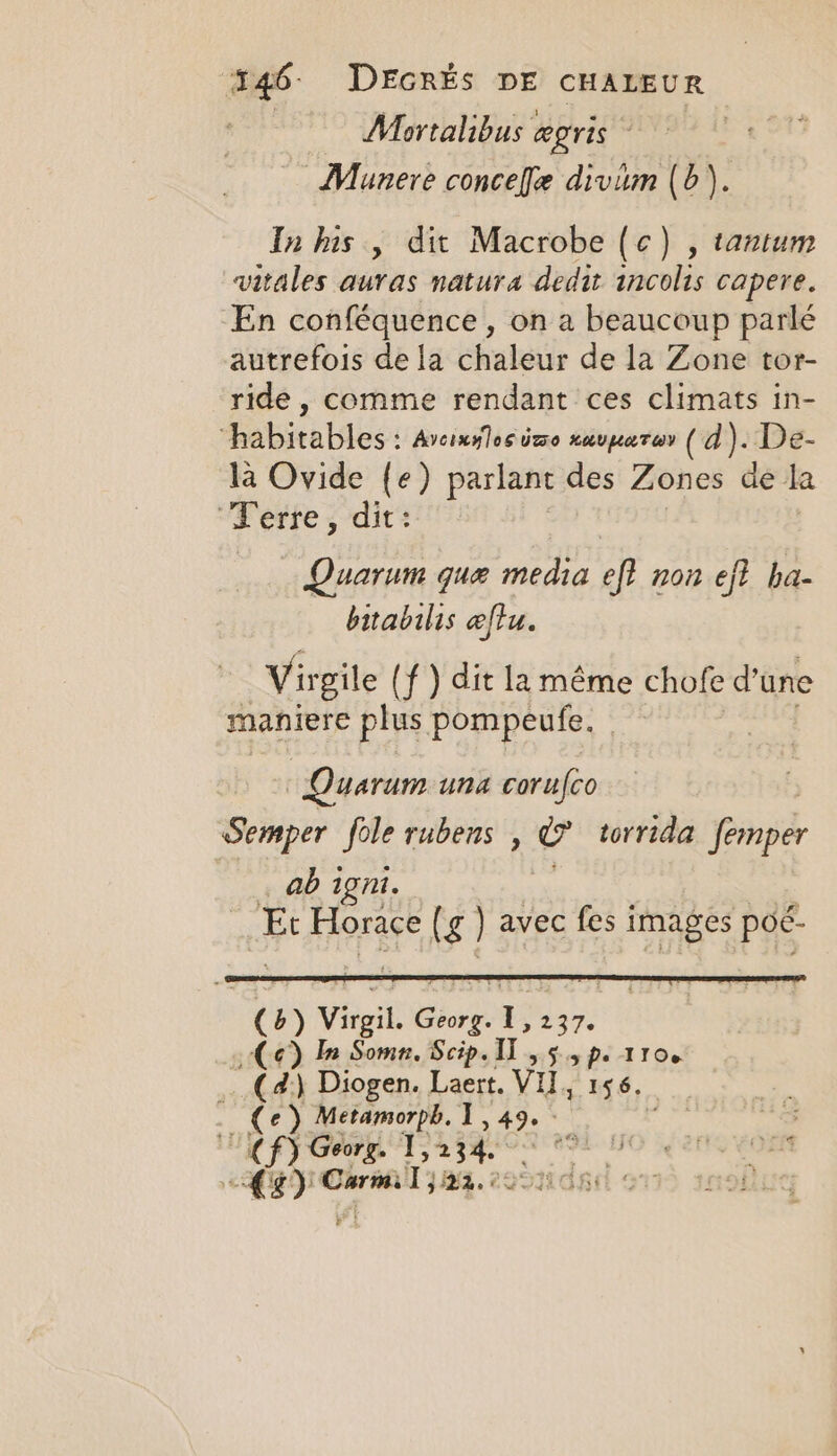 Mortalibus « æpris - | Munere conceffe divim (6). In his , dit Macrobe (c) , tantum vitales auras natura dedit incolis capere. En conféquence , on a beaucoup parlé autrefois de la chaleur de la Zone tor- ride , comme rendant ces climats in- “habitables : Arcixslosime HAUTE) (a). De- la Ovide {e) parlant des Zones de la Ferre, dit : Quarum que media of non eft ha- bitabilis æftu. Virgile | f ) dit la même chofe d’une maniere a pompeufe. Quarum una corufco Semper fole rubens , eo torrida frs … ab igni. | He Or dE (g avec fes images poé- (b) Vigil Shore: 1237. Ce) In Somn. Scip. 11, 5.5 p. 1100 … (a) Diogen. Laert. VI, 156. (Ce) Metamorph. 1,497 Cf) Georg. I A | À we Carmi] 184. 2951108 511 snob