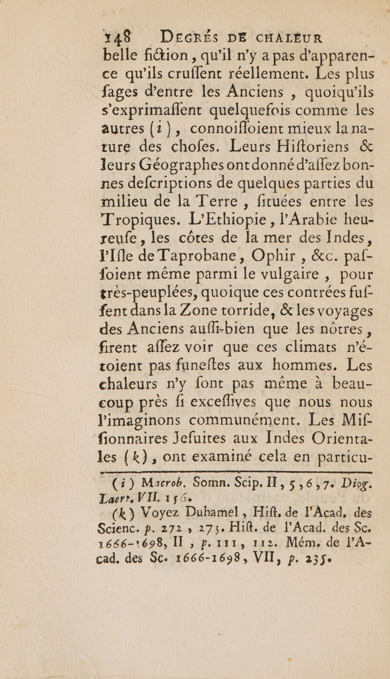 belle fiction, qu’il n’y a pas d'apparen- _ ce qu’ils cruflent réellement. Les plus fages Ventre les Anciens , quoiqu’ils sexprimaflent quelquefois comme les autres (2), connoiffoient mieux la na- ture des chofes. Leurs Hiftoriens &amp; leurs Géographes ont donné d’aflez bon- nes defcriptions de quelques parties du milieu de la Terre , fituées entre les Tropiques. L’Ethiopie , l'Arabie heu- reufe , les côtes de la mer des Indes, VIfle de Taprobane, Ophir , &amp;c. paf- foient même parmi le vulgaire , pour tres-peuplées, quoique ces contrées fu fent dans la Zone torride, &amp; les voyages des Anciens auffi-bien que les nôtres, firent affez voir que ces climats n’é- toient pas funeftes aux hommes. Les chaleurs n’y font pas même à beau- coup près fi exceflives que nous nous Pimaginons communément. Les Mif- ‘fionnaires Jefuites aux Indes Orienta- les (k), ont examiné cela en particu- ~ (4) Macrob, Somn. Scip. IT, 5 56,7. Diog. Laer? VIL 156. (k) Voyez Duhamel, Hift. de l’Acad, des Scienc. p. 272.» 273. Hilt. de PAcad. des Sc. 1666-1698, Il , p. r111, 112. Mém, de l’A- cad. des Sc. 1666-1698, VII, p. 235.