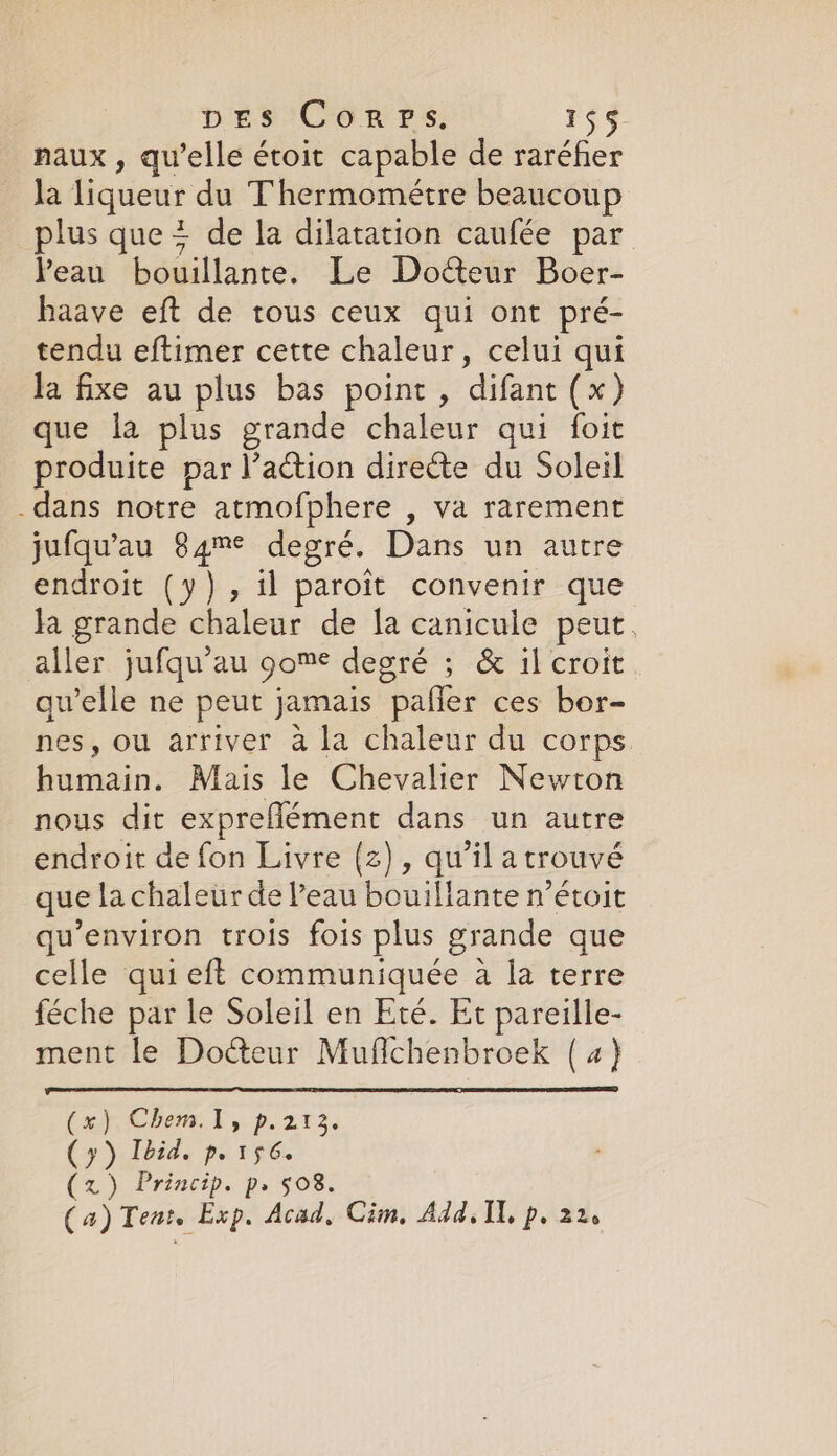 naux, qu’elle étoit capable de raréfer la liqueur du Thermometre beaucoup plus que + de la dilatation caufée par Peau bouillante. Le Docteur Boer- haave eft de tous ceux qui ont pré- tendu eftimer cette chaleur, celui qui la fixe au plus bas point, difant (x) que la plus grande chaleur qui foit produite par l’action directe du Soleil dans notre atmofphere , va rarement jufqu’au 84m degré. Dans un autre endroit (y), il paroit convenir que Ja grande chaleur de la canicule peut. aller jufqu’au gome degré ; &amp; il croit qu’elle ne peut jamais pañer ces bor- nes, ou arriver à la chaleur du corps humain. Mais le Chevalier Newton nous dit expreflément dans un autre endroit de fon Livre (2), qu’il a trouvé que la chaleur de l’eau bouillante n’étoit qu'environ trois fois plus grande que celle qui eft communiquée à la terre féche par le Soleil en Eté. Et pareille- ment le Docteur Muffchenbroek (4) (x) Chem.1, p.213. (y) Ibid, p.156. (z) Princip. p, 508. (4) Tent. Exp. Acad, Cim. Add, Il, p. 22e