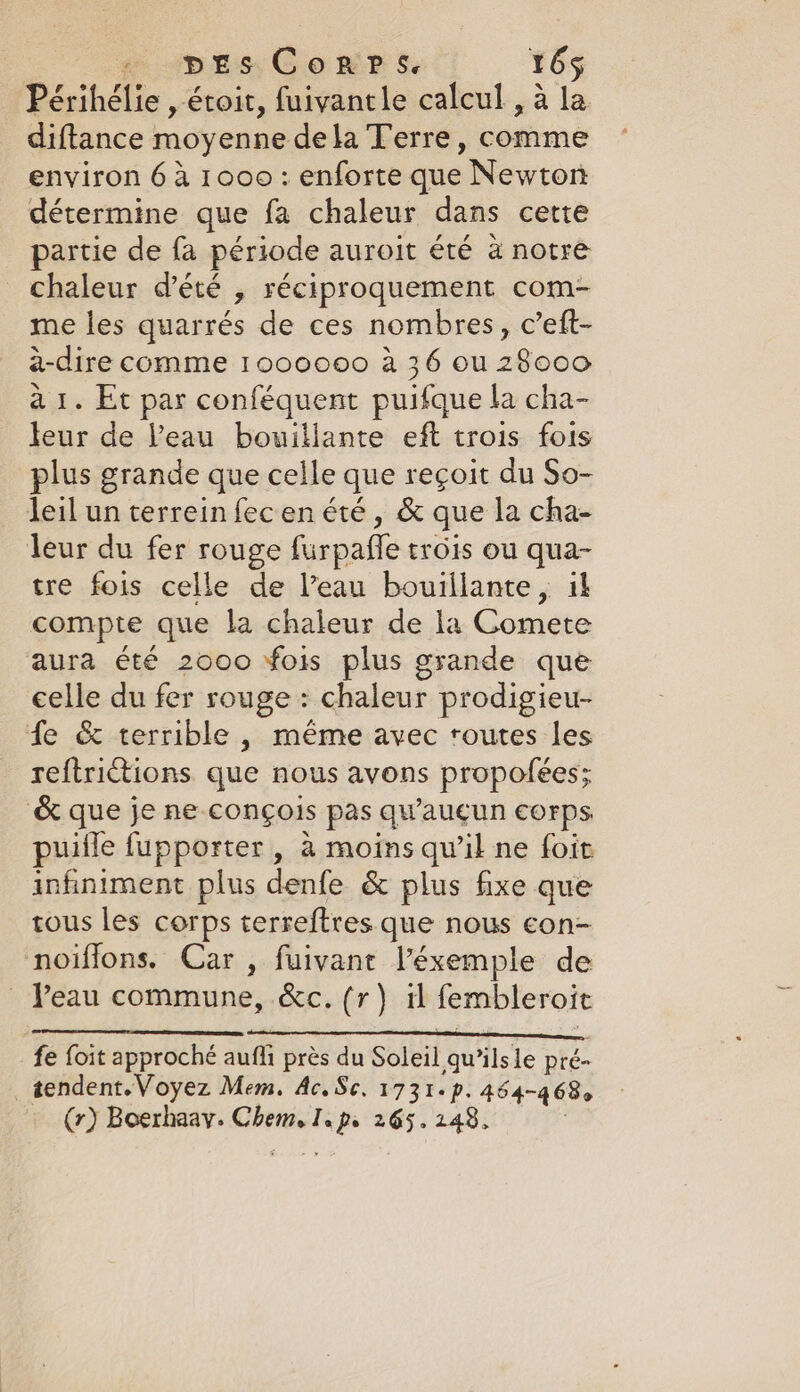 Périhélie , étoit, fuivantle calcul , a ul diftance moyenne dela Terre, comme environ 6 à 1000: enforte que Newton détermine que fa chaleur dans cette partie de fa période auroit été à notre chaleur d'été , réciproquement com- me les quarrés de ces nombres, c’eft- a-dire comme 1000000 à 36 ou 28000 à 1. Et par conféquent puifque la cha- leur de l’eau bouillante eft trois fois plus grande que celle que reçoit du So- leil un terrein fecen été, &amp; que la cha- leur du fer rouge furpaffe trois ou qua- tre fois celle de l’eau bouillante, il compte que la chaleur de la Comete aura été 2000 fois plus grande que celle du fer rouge : chaleur prodigieu- fe &amp; terrible , même avec routes les reftrictions que nous avons propofées; &amp; que je ne conçois pas qu'aucun corps puille fupporter , à moins qu’il ne foit infiniment plus denfe &amp; plus fixe que tous les corps terreftres que nous con- noiffons. Car, fuivant l’éxemple de _ Peau commune, &amp;c. (r) il fembleroit fe foit approché auf près du Soleil qwilsle pré= tendent. Voyez Mem. Ac, Sc. 1731. p. 464-468. (r) Boerhaay. hp I. js 265.248,