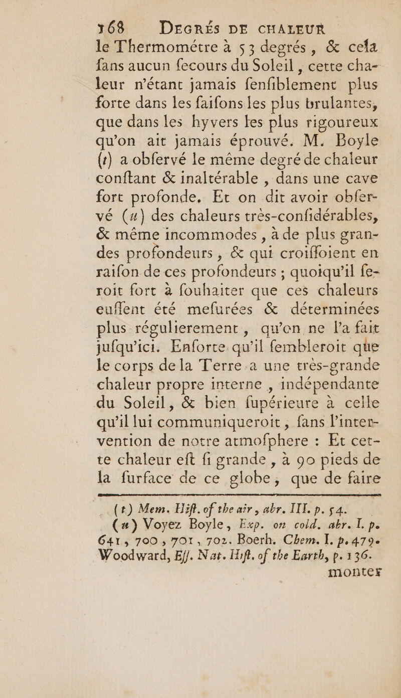 le Thermométre à 53 degrés, &amp; cela fans aucun fecours du Soleil , cette cha- leur n’étant jamais fenfiblement plus forte dans les faifons les plus brulantes, que dans les hyvers les plus rigoureux qu'on ait jamais éprouvé. M. Boyle (t) a obfervé le même degré de chaleur conftant &amp; inaltérable , dans une cave fort profonde, Et on dit avoir obfer- vé (4) des chaleurs tres-confidérables, &amp; même incommodes , à de plus gran- des profondeurs , &amp; qui croiffoient en raifon de ces profondeurs ; quoiqu'il fe- roit fort à fouhaiter que ces chaleurs euflent été mefurées &amp; déterminées plus régulierement, quen ne la fait jufqu'ici. Enforte qu'il fembleroit que le corps de la Terre a une tres-grande chaleur propre interne , indépendante du Soleil, &amp; bien fupérieure à celle qu’il lui communiqueroit, fans l’inter- vention de notre atmofphere : Et cet- te chaleur eft fi grande , à 90 pieds de la furface de ce globe, que de faire (t) Mem. Hift.of the air, abr. IIL.p.s4. (a) Voyez Boyle, Exp. on cold. abr. I. p. G41, 700, 701, 702. Boerh, Chem. I. p.479. Woodward, Ei. Nat. lift, of the Earth, p. 136. monter